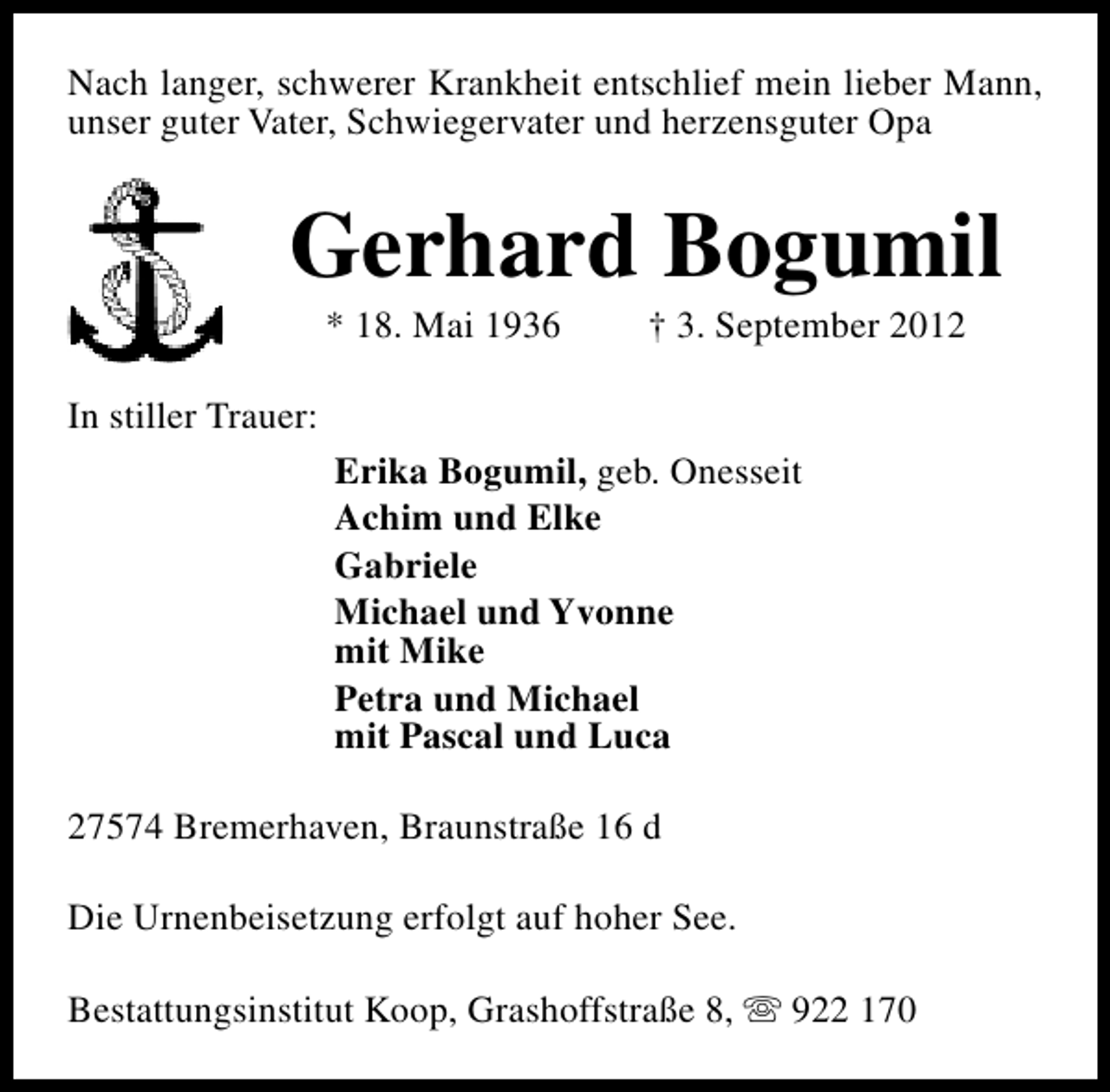 <p>Nach langer, schwerer Krankheit entschlief mein lieber Mann,<br />unser guter Vater, Schwiegervater und herzensguter Opa</p><p>Gerhard Bogumil<br />* 18. Mai 1936</p><p>† 3. September 2012</p><p>In stiller Trauer:<br />Erika Bogumil, geb. Onesseit<br />Achim und Elke<br />Gabriele<br />Michael und Yvonne<br />mit Mike<br />Petra und Michael<br />mit Pascal und Luca<br />27574 Bremerhaven, Braunstraße 16 d<br />Die Urnenbeisetzung erfolgt auf hoher See.<br />Bestattungsinstitut Koop, Grashoffstraße 8, s 922 170</p>