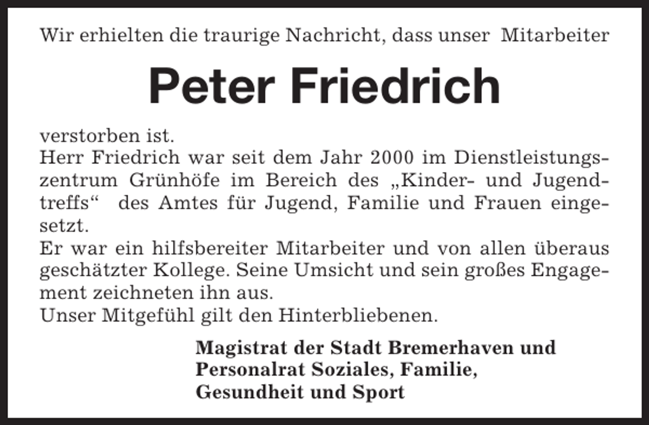 <p>Wir erhielten die traurige Nachricht, dass unser Mitarbeiter</p><p>Peter Friedrich<br />verstorben ist.<br />Herr Friedrich war seit dem Jahr 2000 im Dienstleistungszentrum Grünhöfe im Bereich des „Kinder- und Jugendtreffs“ des Amtes für Jugend, Familie und Frauen eingesetzt.<br />Er war ein hilfsbereiter Mitarbeiter und von allen überaus<br />geschätzter Kollege. Seine Umsicht und sein großes Engagement zeichneten ihn aus.<br />Unser Mitgefühl gilt den Hinterbliebenen.<br />Magistrat der Stadt Bremerhaven und<br />Personalrat Soziales, Familie,<br />Gesundheit und Sport</p>