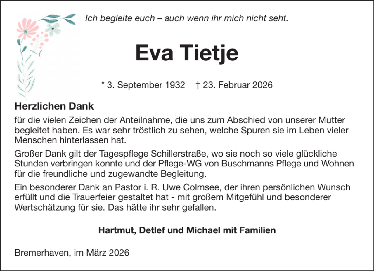 <p>Ich begleite euch – auch wenn ihr mich nicht seht.</p><p>Eva Tietje<br />* 3. September 1932</p><p>† 23. Februar 2026</p><p>Herzlichen Dank<br />für die vielen Zeichen der Anteilnahme, die uns zum Abschied von unserer Mutter<br />begleitet haben. Es war sehr tröstlich zu sehen, welche Spuren sie im Leben vieler<br />Menschen hinterlassen hat.<br />Großer Dank gilt der Tagespflege Schillerstraße, wo sie noch so viele glückliche<br />Stunden verbringen konnte und der Pflege-WG von Buschmanns Pflege und Wohnen<br />für die freundliche und zugewandte Begleitung.<br />Ein besonderer Dank an Pastor i. R. Uwe Colmsee, der ihren persönlichen Wunsch<br />erfüllt und die Trauerfeier gestaltet hat - mit großem Mitgefühl und besonderer<br />Wertschätzung für sie. Das hätte ihr sehr gefallen.<br />Hartmut, Detlef und Michael mit Familien<br />Bremerhaven, im März 2026</p>