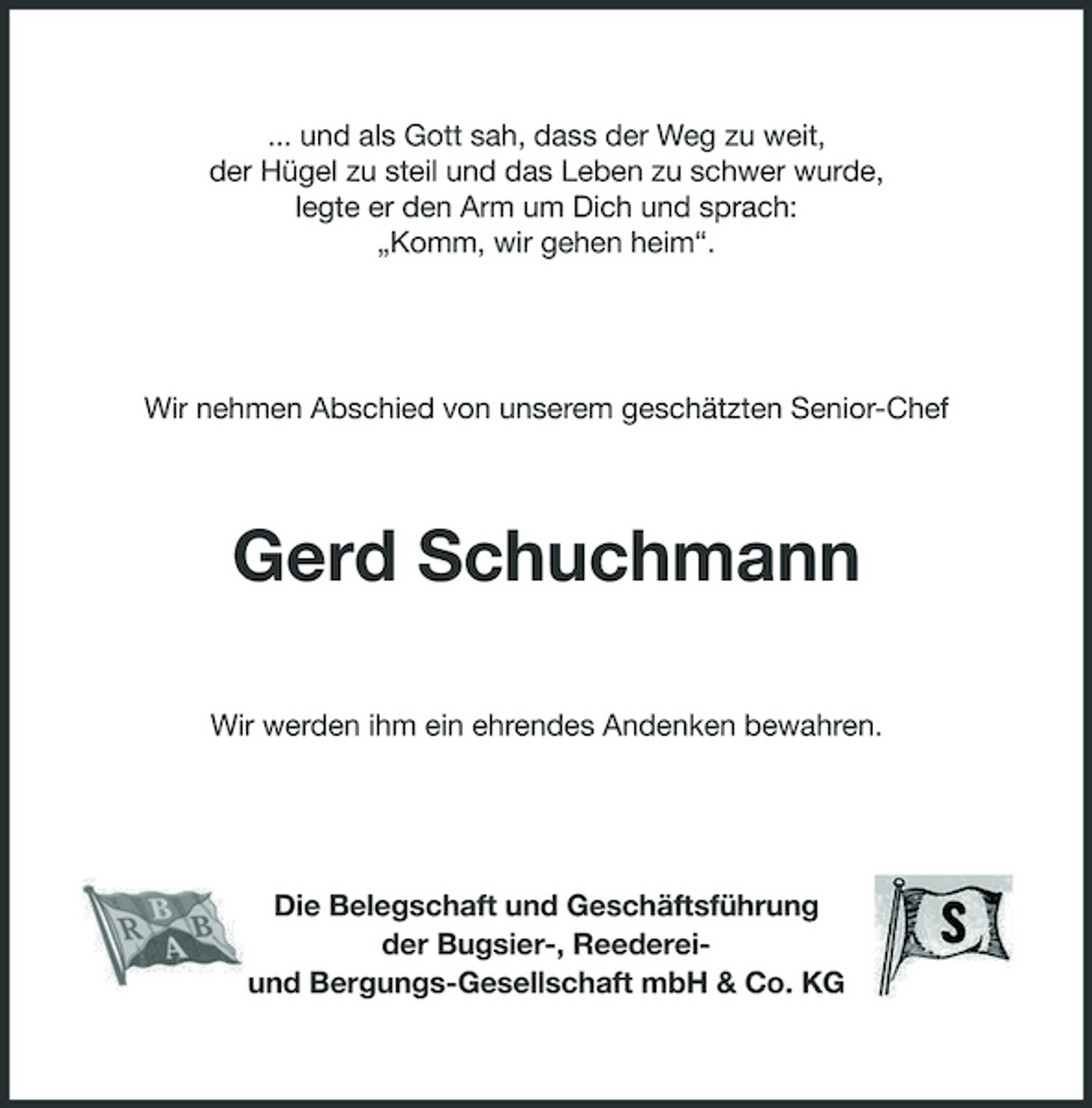 <p>... und als Gott sah, dass der Weg zu weit, der Hügel zu steil und das Leben zu schwer wurde, legte er den Arm um Dich und sprach: „Komm, wir gehen heim“.</p><p>Wir nehmen Abschied von unserem geschätzten Senior-Chef</p><p>Gerd Schuchmann<br />Wir werden ihm ein ehrendes Andenken bewahren.</p><p>Die Belegschaft und Geschäftsführung der Bugsier-, Reedereiund Bergungs-Gesellschaft mbH &amp; Co. KG</p>