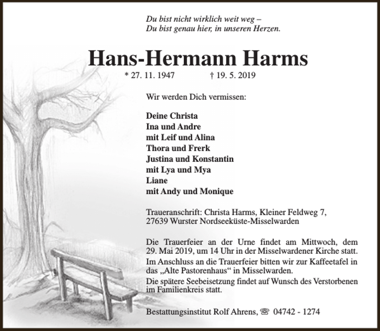 <p>Du bist nicht wirklich weit weg –<br />Du bist genau hier, in unseren Herzen.</p><p>Hans-Hermann Harms<br />* 27. 11. 1947</p><p>† 19. 5. 2019</p><p>Wir werden Dich vermissen:<br />Deine Christa<br />Ina und Andre<br />mit Leif und Alina<br />Thora und Frerk<br />Justina und Konstantin<br />mit Lya und Mya<br />Liane<br />mit Andy und Monique<br />Traueranschrift: Christa Harms, Kleiner Feldweg 7,<br />27639 Wurster Nordseeküste-Misselwarden<br />Die Trauerfeier an der Urne findet am Mittwoch, dem<br />29. Mai 2019, um 14 Uhr in der Misselwardener Kirche statt.<br />Im Anschluss an die Trauerfeier bitten wir zur Kaffeetafel in<br />das „Alte Pastorenhaus“ in Misselwarden.<br />Die spätere Seebeisetzung findet auf Wunsch des Verstorbenen<br />im Familienkreis statt.<br />Bestattungsinstitut Rolf Ahrens, s 04742 - 1274</p>