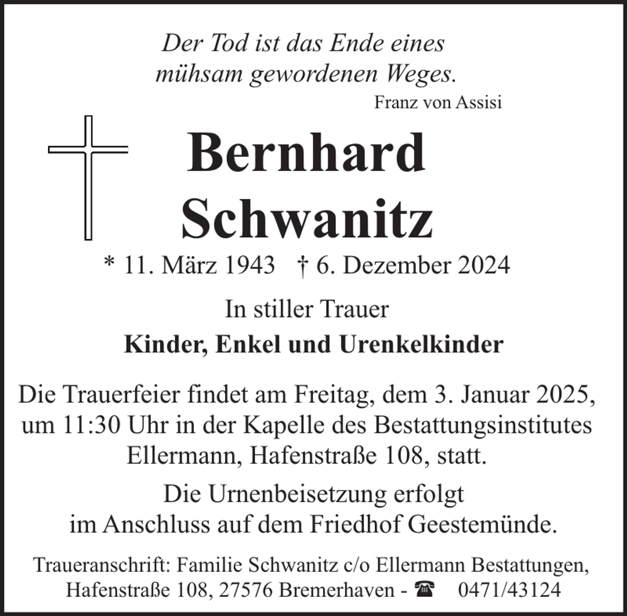 <p>Der Tod ist das Ende eines<br />mühsam gewordenen Weges.</p><p>Franz von Assisi</p><p>Bernhard<br />Schwanitz</p><p>* 11. März 1943 † 6. Dezember 2024<br />In stiller Trauer<br />Kinder, Enkel und Urenkelkinder<br />Die Trauerfeier findet am Freitag, dem 3. Januar 2025,<br />um 11:30 Uhr in der Kapelle des Bestattungsinstitutes<br />Ellermann, Hafenstraße 108, statt.<br />Die Urnenbeisetzung erfolgt<br />im Anschluss auf dem Friedhof Geestemünde.<br />Traueranschrift: Familie Schwanitz c/o Ellermann Bestattungen,<br />Hafenstraße 108, 27576 Bremerhaven - ( 0471/43124</p>