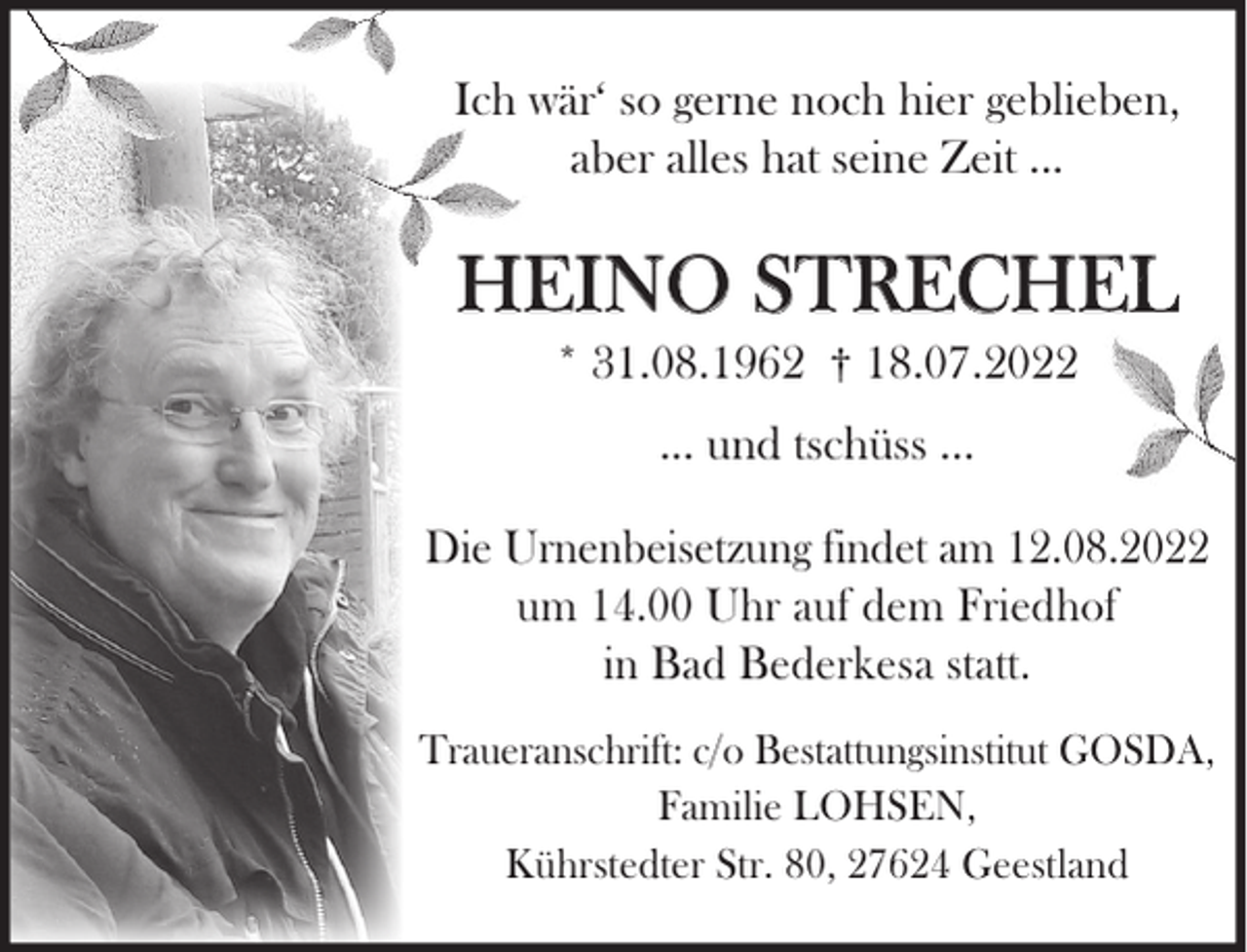 <p>Ich wär‘ so gerne noch hier geblieben,<br />aber alles hat seine Zeit ...</p><p>HEINO STRECHEL<br />* 31.08.1962 † 18.07.2022<br />... und tschüss ...<br />Die Urnenbeisetzung findet am 12.08.2022<br />um 14.00 Uhr auf dem Friedhof<br />in Bad Bederkesa statt.<br />Traueranschrift: c/o Bestattungsinstitut GOSDA,<br />Familie LOHSEN,<br />Kührstedter Str. 80, 27624 Geestland</p>