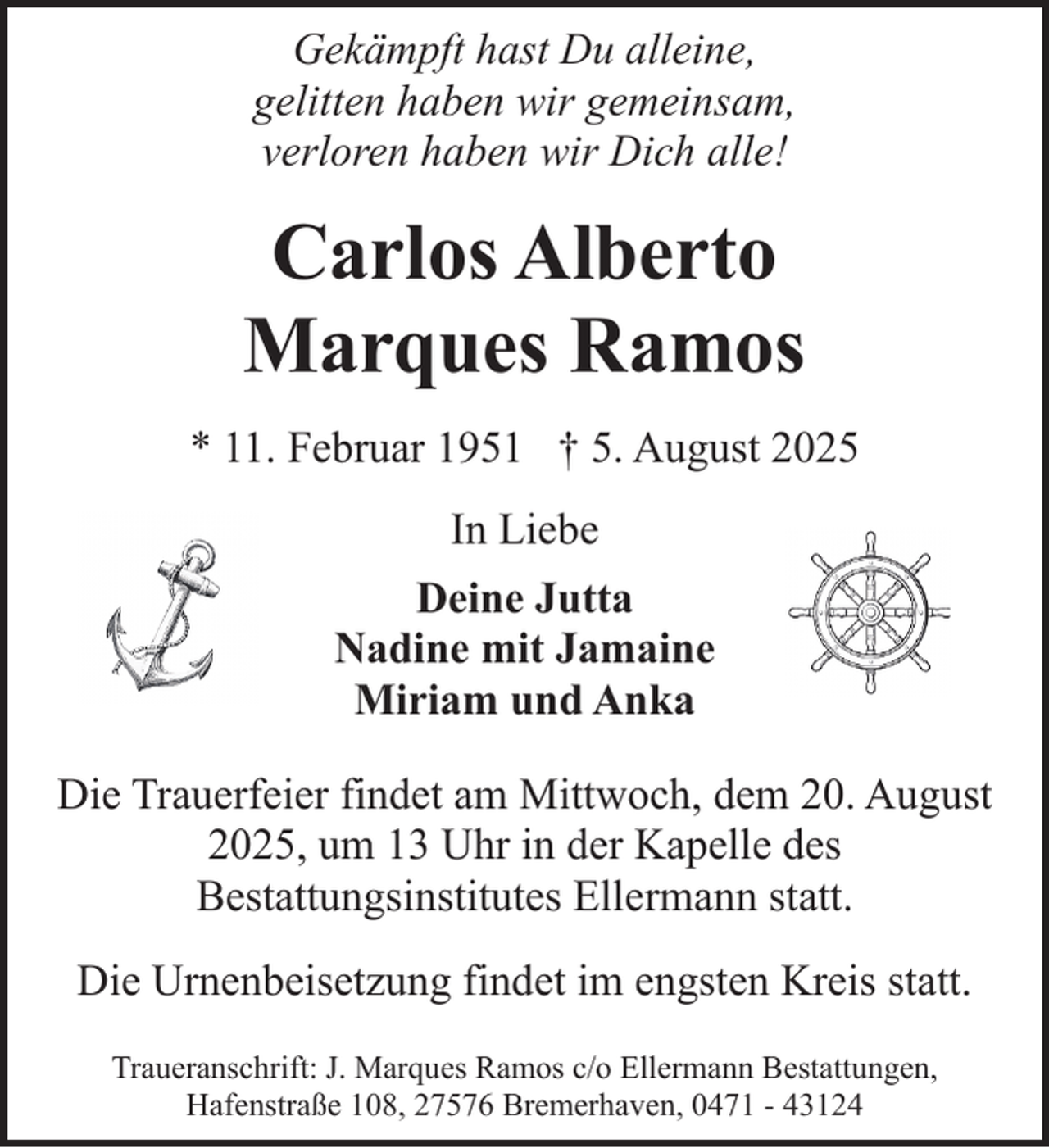 <p>Gekämpft hast Du alleine,<br />gelitten haben wir gemeinsam,<br />verloren haben wir Dich alle!</p><p>Carlos Alberto<br />Marques Ramos<br />* 11. Februar 1951 † 5. August 2025<br />In Liebe<br />Deine Jutta<br />Nadine mit Jamaine<br />Miriam und Anka<br />Die Trauerfeier findet am Mittwoch, dem 20. August<br />2025, um 13 Uhr in der Kapelle des<br />Bestattungsinstitutes Ellermann statt.<br />Die Urnenbeisetzung findet im engsten Kreis statt.<br />Traueranschrift: J. Marques Ramos c/o Ellermann Bestattungen,<br />Hafenstraße 108, 27576 Bremerhaven, 0471 - 43124</p>