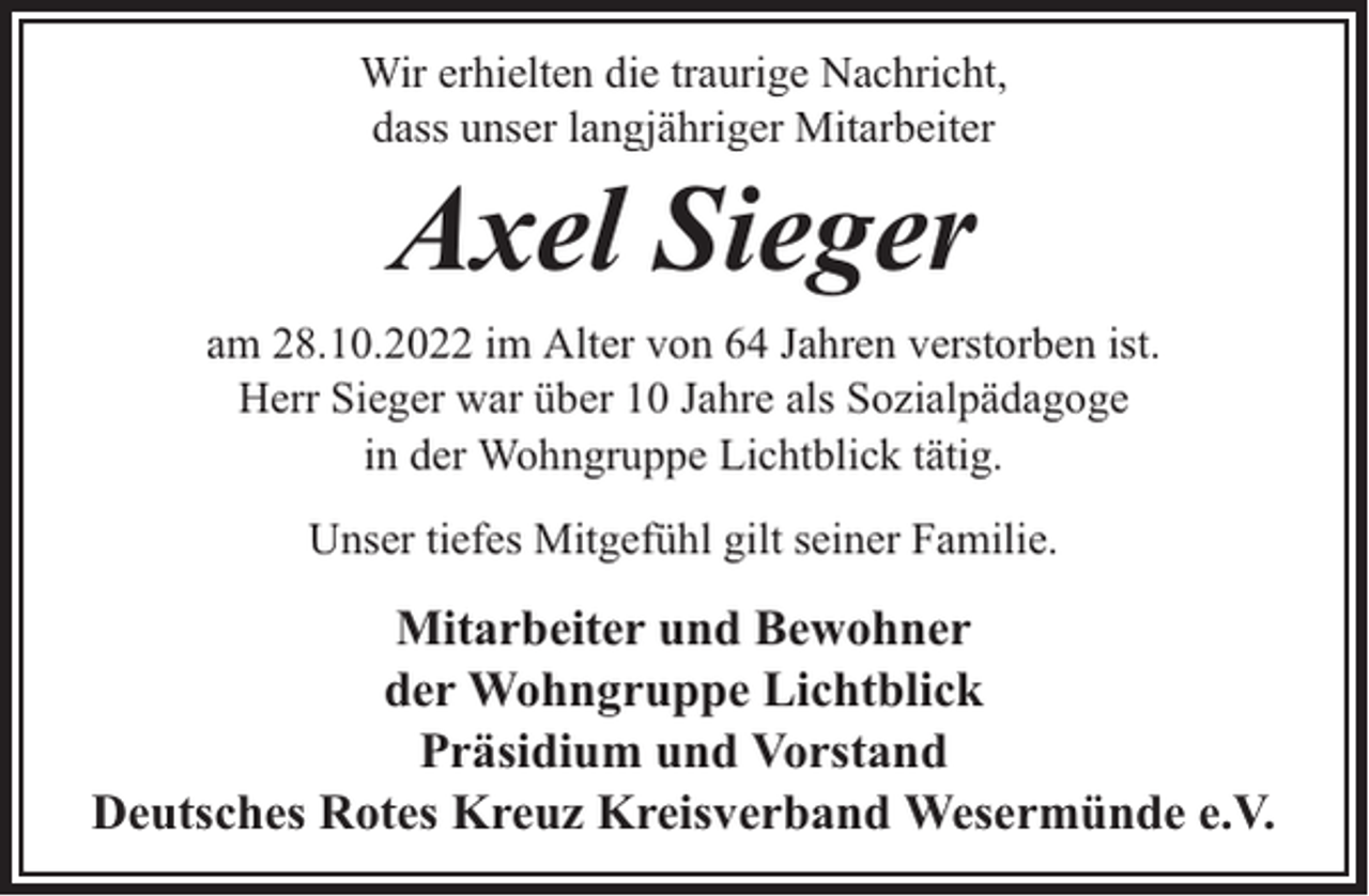 <p>Wir erhielten die traurige Nachricht,<br />dass unser langjähriger Mitarbeiter</p><p>Axel Sieger</p><p>am 28.10.2022 im Alter von 64 Jahren verstorben ist.<br />Herr Sieger war über 10 Jahre als Sozialpädagoge<br />in der Wohngruppe Lichtblick tätig.<br />Unser tiefes Mitgefühl gilt seiner Familie.</p><p>Mitarbeiter und Bewohner<br />der Wohngruppe Lichtblick<br />Präsidium und Vorstand<br />Deutsches Rotes Kreuz Kreisverband Wesermünde e.V.</p>