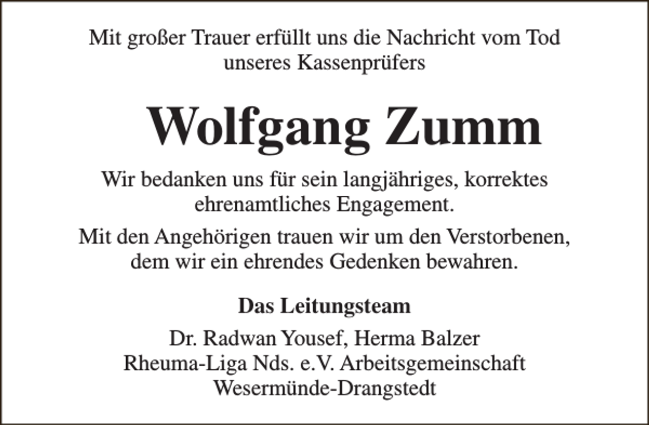 <p>Mit großer Trauer erfüllt uns die Nachricht vom Tod<br />unseres Kassenprüfers</p><p>Wolfgang Zumm<br />Wir bedanken uns für sein langjähriges, korrektes<br />ehrenamtliches Engagement.<br />Mit den Angehörigen trauen wir um den Verstorbenen,<br />dem wir ein ehrendes Gedenken bewahren.<br />Das Leitungsteam<br />Dr. Radwan Yousef, Herma Balzer<br />Rheuma-Liga Nds. e.V. Arbeitsgemeinschaft<br />Wesermünde-Drangstedt</p>