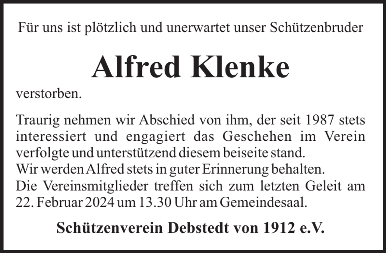 <p>Für uns ist plötzlich und unerwartet unser Schützenbruder</p><p>Alfred Klenke<br />verstorben.<br />Traurig nehmen wir Abschied von ihm, der seit 1987 stets<br />interessiert und engagiert das Geschehen im Verein<br />verfolgte und unterstützend diesem beiseite stand.<br />Wir werdenAlfred stets in guter Erinnerung behalten.<br />Die Vereinsmitglieder treffen sich zum letzten Geleit am<br />22. Februar 2024 um 13.30 Uhr am Gemeindesaal.</p><p>Schützenverein Debstedt von 1912 e.V.</p>