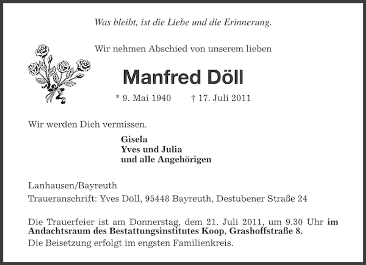 <p>Was bleibt, ist die Liebe und die Erinnerung.<br />Wir nehmen Abschied von unserem lieben</p><p>Manfred Döll<br />* 9. Mai 1940</p><p>† 17. Juli 2011</p><p>Wir werden Dich vermissen.<br />Gisela<br />Yves und Julia<br />und alle Angehörigen<br />Lanhausen/Bayreuth<br />Traueranschrift: Yves Döll, 95448 Bayreuth, Destubener Straße 24<br />Die Trauerfeier ist am Donnerstag, dem 21. Juli 2011, um 9.30 Uhr im<br />Andachtsraum des Bestattungsinstitutes Koop, Grashoffstraße 8.<br />Die Beisetzung erfolgt im engsten Familienkreis.</p>