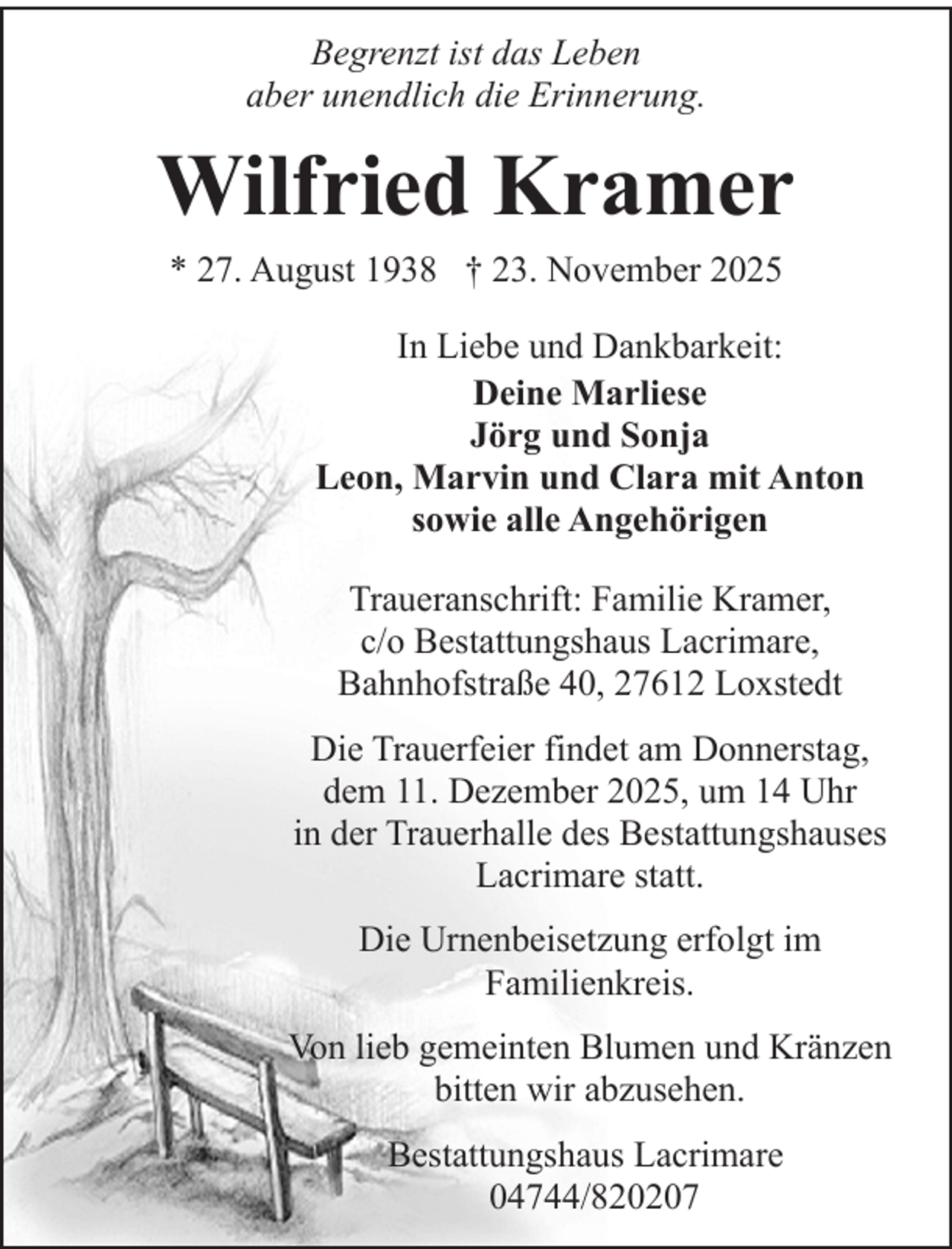 <p>Begrenzt ist das Leben<br />aber unendlich die Erinnerung.</p><p>Wilfried Kramer<br />* 27. August 1938 † 23. November 2025<br />In Liebe und Dankbarkeit:<br />Deine Marliese<br />Jörg und Sonja<br />Leon, Marvin und Clara mit Anton<br />sowie alle Angehörigen<br />Traueranschrift: Familie Kramer,<br />c/o Bestattungshaus Lacrimare,<br />Bahnhofstraße 40, 27612 Loxstedt<br />Die Trauerfeier findet am Donnerstag,<br />dem 11. Dezember 2025, um 14 Uhr<br />in der Trauerhalle des Bestattungshauses<br />Lacrimare statt.<br />Die Urnenbeisetzung erfolgt im<br />Familienkreis.<br />Von lieb gemeinten Blumen und Kränzen<br />bitten wir abzusehen.<br />Bestattungshaus Lacrimare<br />04744/820207</p>
