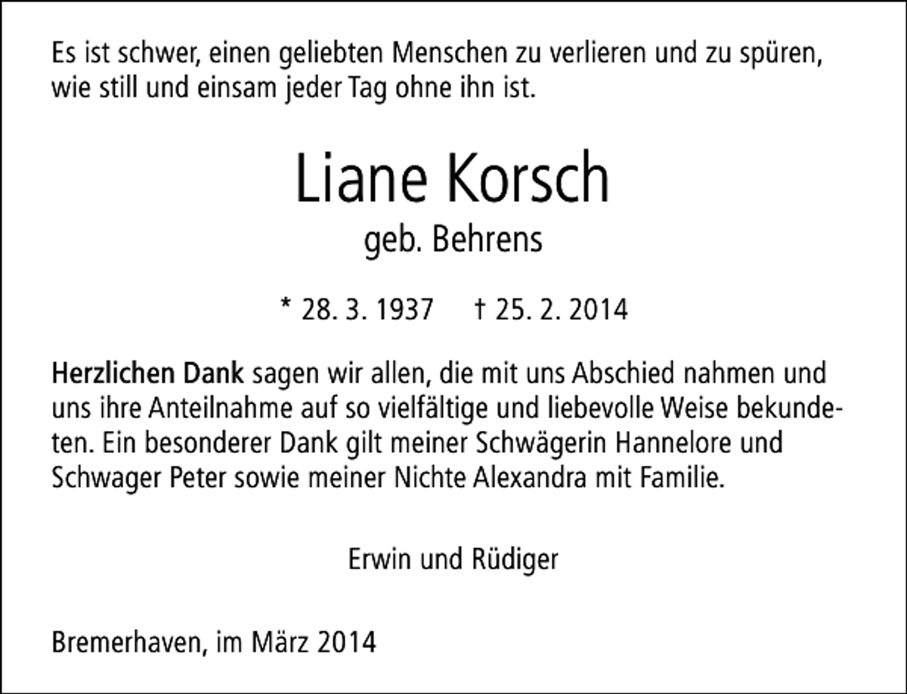 <p>Es ist schwer, einen geliebten Menschen zu verlieren und zu spüren,<br />wie still und einsam jeder Tag ohne ihn ist.</p><p>Liane Korsch<br />geb. Behrens</p><p>* 28. 3. 1937</p><p>† 25. 2. 2014</p><p>Herzlichen Dank sagen wir allen, die mit uns Abschied nahmen und<br />uns ihre Anteilnahme auf so vielfältige und liebevolle Weise bekundeten. Ein besonderer Dank gilt meiner Schwägerin Hannelore und<br />Schwager Peter sowie meiner Nichte Alexandra mit Familie.<br />Erwin und Rüdiger<br />Bremerhaven, im März 2014</p>