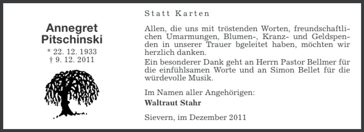 <p>Statt Karten</p><p>Annegret<br />Pitschinski<br />* 22. 12. 1933<br />† 9. 12. 2011</p><p>Allen, die uns mit tröstenden Worten, freundschaftlichen Umarmungen, Blumen-, Kranz- und Geldspenden in unserer Trauer bgeleitet haben, möchten wir<br />herzlich danken.<br />Ein besonderer Dank geht an Herrn Pastor Bellmer für<br />die einfühlsamen Worte und an Simon Bellet für die<br />würdevolle Musik.<br />Im Namen aller Angehörigen:<br />Waltraut Stahr<br />Sievern, im Dezember 2011</p>