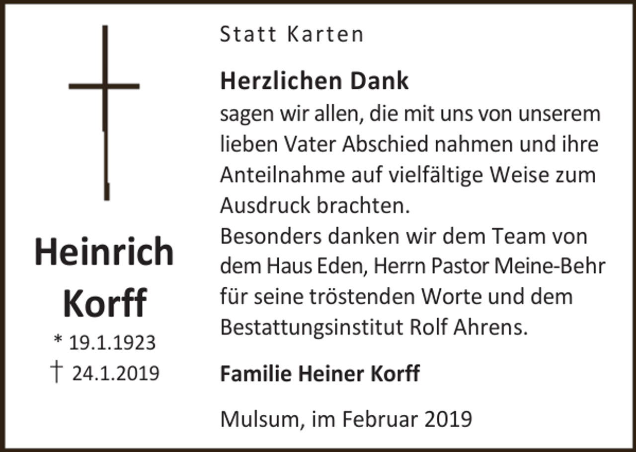 <p>Stat t K art en</p><p>Herzlichen Dank</p><p>Heinrich<br />Korff<br />* 19.1.1923</p><p>† 24.1.2019</p><p>sagen wir allen, die mit uns von unserem<br />lieben Vater Abschied nahmen und ihre<br />Anteilnahme auf vielfältige Weise zum<br />Ausdruck brachten.<br />Besonders danken wir dem Team von<br />dem Haus Eden, Herrn Pastor Meine-Behr<br />für seine tröstenden Worte und dem<br />Bestattungsinstitut Rolf Ahrens.<br />Familie Heiner Korff<br />Mulsum, im Februar 2019</p>