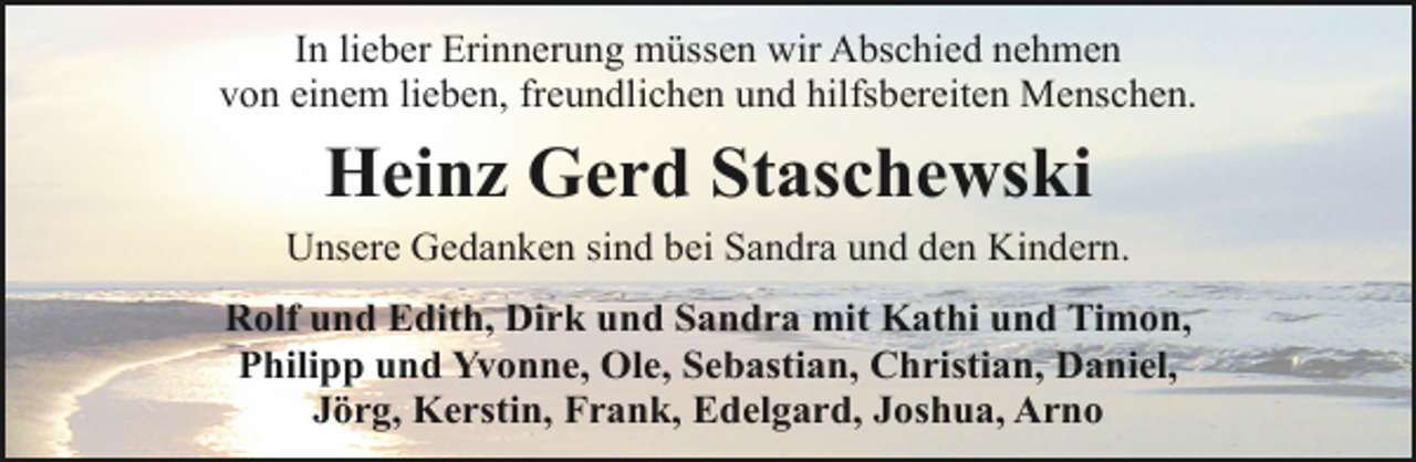 <p>In lieber Erinnerung müssen wir Abschied nehmen<br />von einem lieben, freundlichen und hilfsbereiten Menschen.</p>
<p>Heinz Gerd Staschewski</p>
<p>Unsere Gedanken sind bei Sandra und den Kindern.<br />Rolf und Edith, Dirk und Sandra mit Kathi und Timon,<br />Philipp und Yvonne, Ole, Sebastian, Christian, Daniel,<br />Jörg, Kerstin, Frank, Edelgard, Joshua, Arno</p>