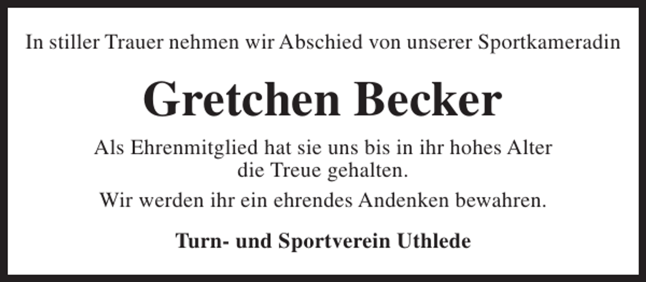 <p>In stiller Trauer nehmen wir Abschied von unserer Sportkameradin</p><p>Gretchen Becker</p><p>Als Ehrenmitglied hat sie uns bis in ihr hohes Alter<br />die Treue gehalten.<br />Wir werden ihr ein ehrendes Andenken bewahren.<br />Turn- und Sportverein Uthlede</p>