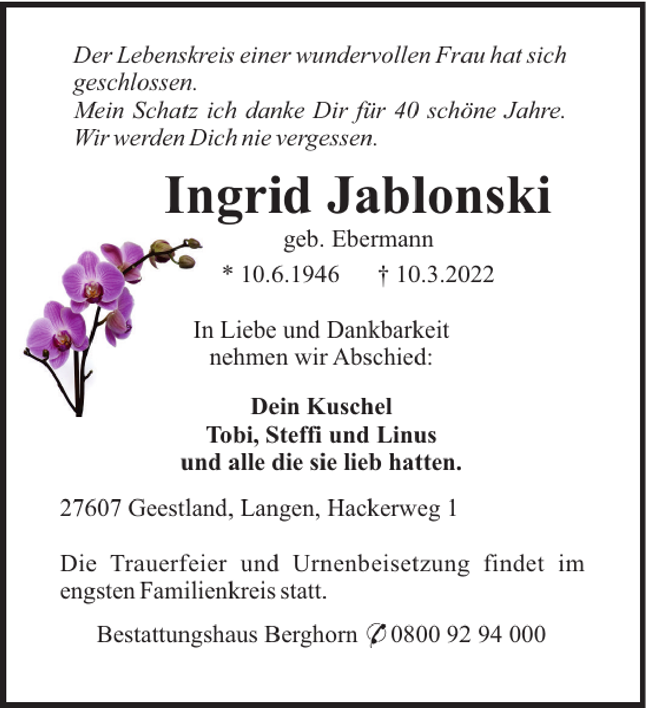 <p>Der Lebenskreis einer wundervollen Frau hat sich<br />geschlossen.<br />Mein Schatz ich danke Dir für 40 schöne Jahre.<br />Wir werden Dich nie vergessen.</p><p>Ingrid Jablonski<br />geb. Ebermann<br />* 10.6.1946<br />† 10.3.2022<br />In Liebe und Dankbarkeit<br />nehmen wir Abschied:<br />Dein Kuschel<br />Tobi, Steffi und Linus<br />und alle die sie lieb hatten.<br />27607 Geestland, Langen, Hackerweg 1<br />Die Trauerfeier und Urnenbeisetzung findet im<br />engsten Familienkreis statt.<br />Bestattungshaus Berghorn * 0800 92 94 000</p>
