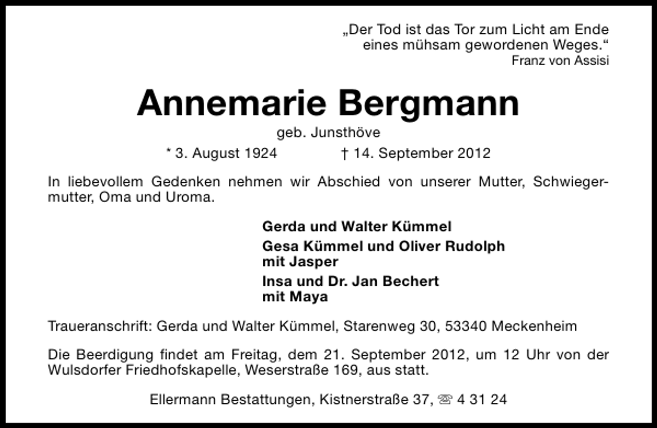 <p>„Der Tod ist das Tor zum Licht am Ende<br />eines mühsam gewordenen Weges.“<br />Franz von Assisi</p><p>Annemarie Bergmann<br />geb. Junsthöve<br />* 3. August 1924<br />† 14. September 2012</p><p>In liebevollem Gedenken nehmen wir Abschied von unserer Mutter, Schwiegermutter, Oma und Uroma.<br />Gerda und Walter Kümmel<br />Gesa Kümmel und Oliver Rudolph<br />mit Jasper<br />Insa und Dr. Jan Bechert<br />mit Maya<br />Traueranschrift: Gerda und Walter Kümmel, Starenweg 30, 53340 Meckenheim<br />Die Beerdigung findet am Freitag, dem 21. September 2012, um 12 Uhr von der<br />Wulsdorfer Friedhofskapelle, Weserstraße 169, aus statt.<br />Ellermann Bestattungen, Kistnerstraße 37, s 4 31 24</p>