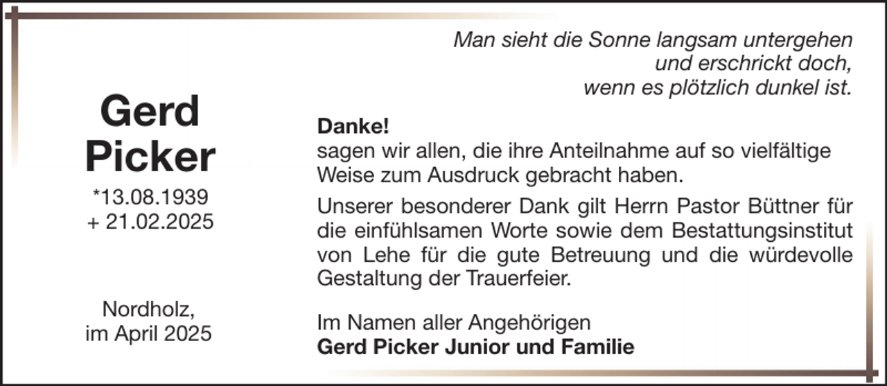 <p>Gerd<br />Picker<br />*13.08.1939<br />+ 21.02.2025</p><p>Nordholz,<br />im April 2025</p><p>Man sieht die Sonne langsam untergehen<br />und erschrickt doch,<br />wenn es plötzlich dunkel ist.<br />Danke!<br />sagen wir allen, die ihre Anteilnahme auf so vielfältige<br />Weise zum Ausdruck gebracht haben.<br />Unserer besonderer Dank gilt Herrn Pastor Büttner für<br />die einfühlsamen Worte sowie dem Bestattungsinstitut<br />von Lehe für die gute Betreuung und die würdevolle<br />Gestaltung der Trauerfeier.<br />Im Namen aller Angehörigen<br />Gerd Picker Junior und Familie</p>