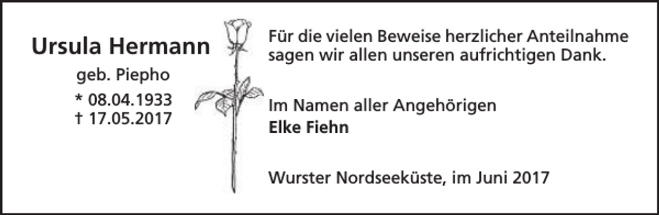 <p>Ursula Hermann<br />geb. Piepho<br />* 08.04.1933<br />† 17.05.2017</p><p>Für die vielen Beweise herzlicher Anteilnahme<br />sagen wir allen unseren aufrichtigen Dank.<br />Im Namen aller Angehörigen<br />Elke Fiehn<br />Wurster Nordseeküste, im Juni 2017</p>