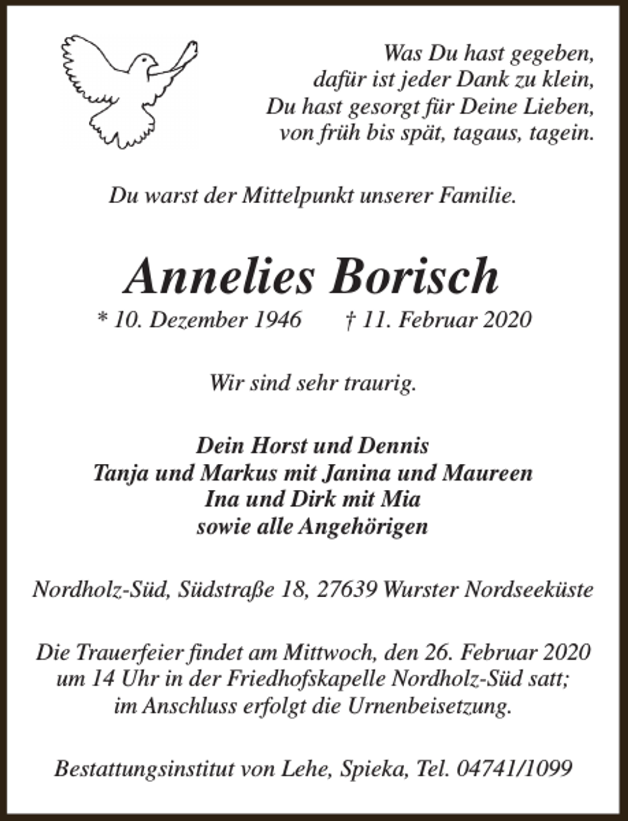 <p>Was Du hast gegeben,<br />dafür ist jeder Dank zu klein,<br />Du hast gesorgt für Deine Lieben,<br />von früh bis spät, tagaus, tagein.<br />Du warst der Mittelpunkt unserer Familie.</p><p>Annelies Borisch</p><p>* 10. Dezember 1946</p><p>† 11. Februar 2020</p><p>Wir sind sehr traurig.<br />Dein Horst und Dennis<br />Tanja und Markus mit Janina und Maureen<br />Ina und Dirk mit Mia<br />sowie alle Angehörigen<br />Nordholz-Süd, Südstraße 18, 27639 Wurster Nordseeküste<br />Die Trauerfeier findet am Mittwoch, den 26. Februar 2020<br />um 14 Uhr in der Friedhofskapelle Nordholz-Süd satt;<br />im Anschluss erfolgt die Urnenbeisetzung.<br />Bestattungsinstitut von Lehe, Spieka, Tel. 04741/1099</p>