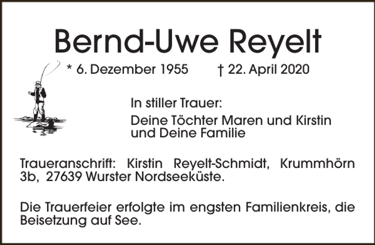 <p>Bernd-Uwe Reyelt<br />* 6. Dezember 1955</p>
<p>† 22. April 2020</p>
<p>In stiller Trauer:<br />Deine Töchter Maren und Kirstin<br />und Deine Familie<br />Traueranschrift: Kirstin Reyelt-Schmidt, Krummhörn<br />3b, 27639 Wurster Nordseeküste.<br />Die Trauerfeier erfolgte im engsten Familienkreis, die<br />Beisetzung auf See.</p>