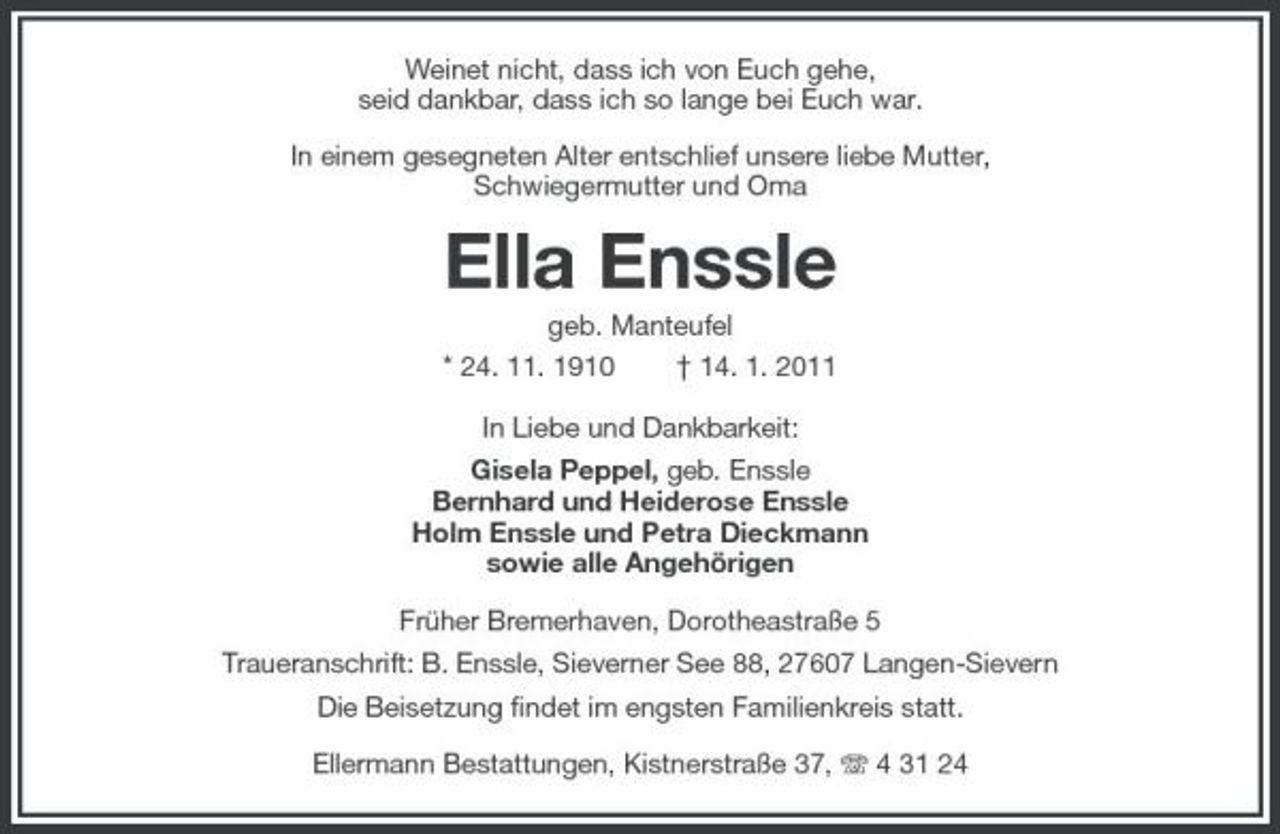 <p>Weinet nicht, dass ich von Euch gehe, seid dankbar, dass ich so lange bei Euch war. In einem gesegneten Alter entschlief unsere liebe Mutter, Schwiegermutter und Oma</p><p>Ella Enssle<br />geb. Manteufel * 24. 11. 1910 † 14. 1. 2011 In Liebe und Dankbarkeit: Gisela Peppel, geb. Enssle Bernhard und Heiderose Enssle Holm Enssle und Petra Dieckmann sowie alle Angehörigen Früher Bremerhaven, Dorotheastraße 5 Traueranschrift: B. Enssle, Sieverner See 88, 27607 Langen-Sievern Die Beisetzung findet im engsten Familienkreis statt. Ellermann Bestattungen, Kistnerstraße 37, 4 31 24</p>