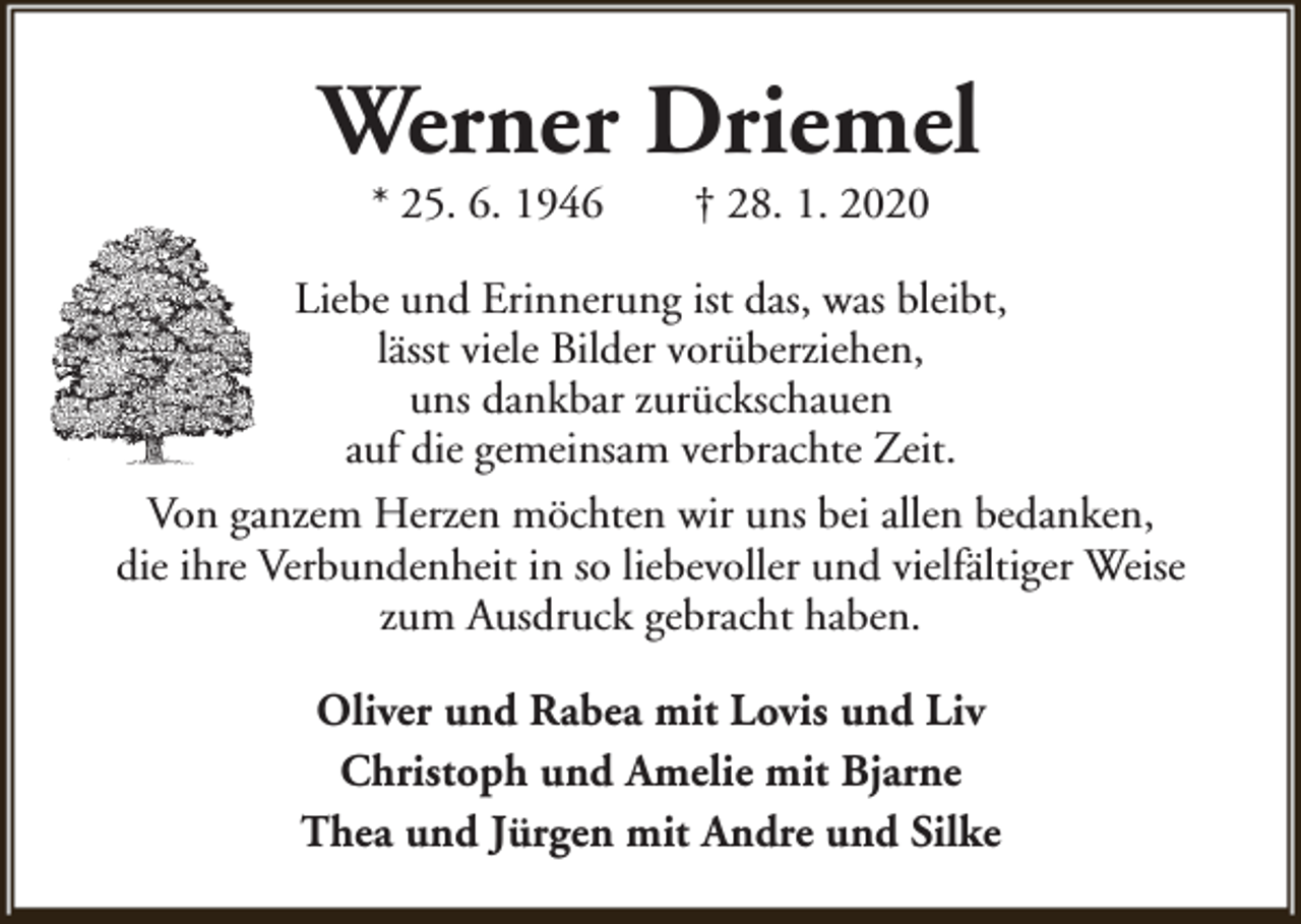 <p>Werner Driemel<br />* 25. 6. 1946</p><p>† 28. 1. 2020</p><p>Liebe und Erinnerung ist das, was bleibt,<br />lässt viele Bilder vorüberziehen,<br />uns dankbar zurückschauen<br />auf die gemeinsam verbrachte Zeit.<br />Von ganzem Herzen möchten wir uns bei allen bedanken,<br />die ihre Verbundenheit in so liebevoller und vielfältiger Weise<br />zum Ausdruck gebracht haben.<br />Oliver und Rabea mit Lovis und Liv<br />Christoph und Amelie mit Bjarne<br />Thea und Jürgen mit Andre und Silke</p>