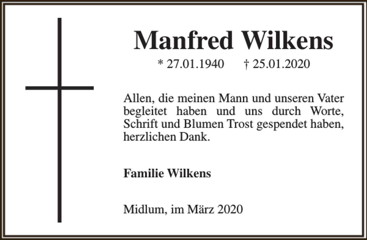 <p>Manfred Wilkens<br />* 27.01.1940</p><p>† 25.01.2020</p><p>Allen, die meinen Mann und unseren Vater<br />begleitet haben und uns durch Worte,<br />Schrift und Blumen Trost gespendet haben,<br />herzlichen Dank.<br />Familie Wilkens<br />Midlum, im März 2020</p>
