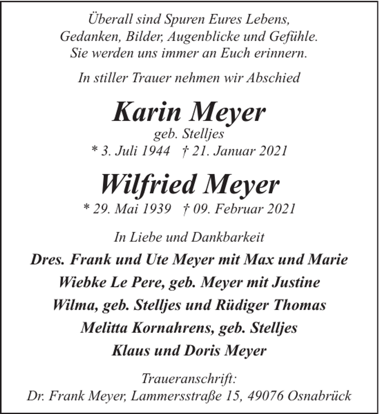 <p>Überall sind Spuren Eures Lebens,<br />Gedanken, Bilder, Augenblicke und Gefühle.<br />Sie werden uns immer an Euch erinnern.<br />In stiller Trauer nehmen wir Abschied</p><p>Karin Meyer</p><p>geb. Stelljes<br />* 3. Juli 1944 † 21. Januar 2021</p><p>Wilfried Meyer</p><p>* 29. Mai 1939 † 09. Februar 2021<br />In Liebe und Dankbarkeit</p><p>Dres. Frank und Ute Meyer mit Max und Marie<br />Wiebke Le Pere, geb. Meyer mit Justine<br />Wilma, geb. Stelljes und Rüdiger Thomas<br />Melitta Kornahrens, geb. Stelljes<br />Klaus und Doris Meyer<br />Traueranschrift:<br />Dr. Frank Meyer, Lammersstraße 15, 49076 Osnabrück</p>