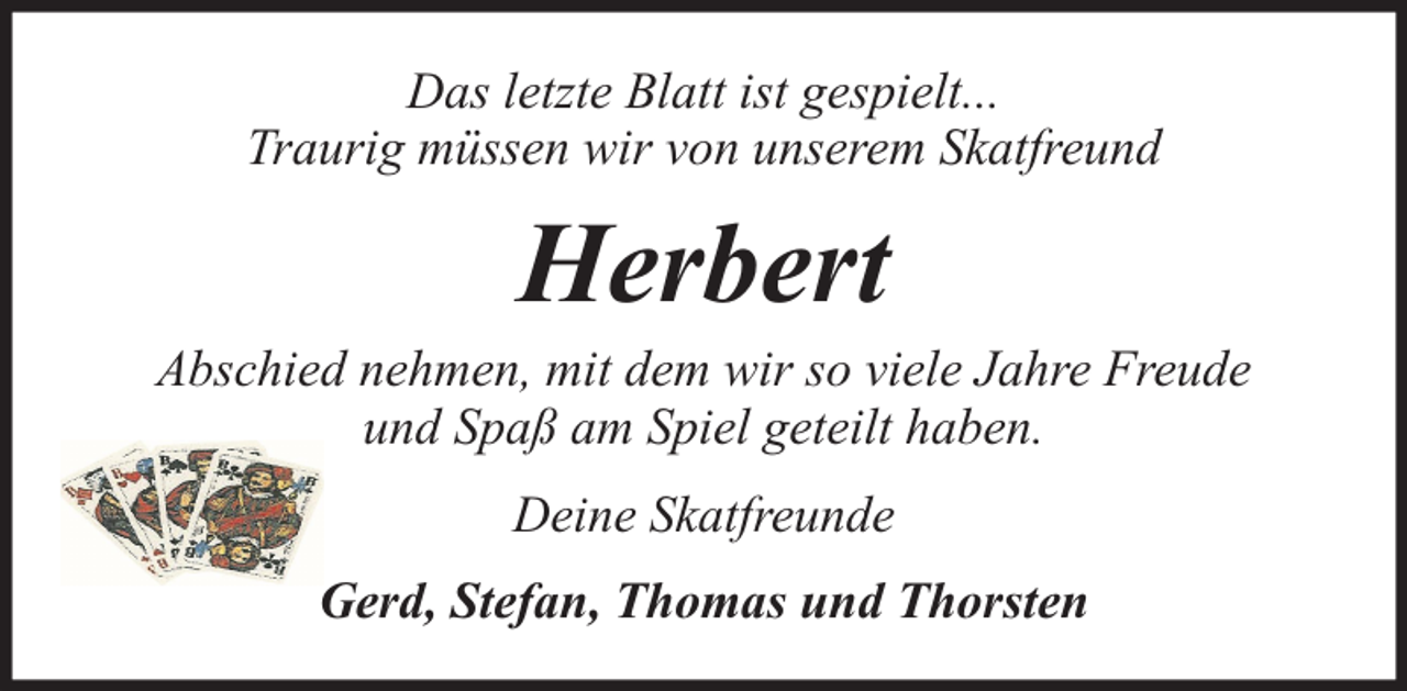 <p>Das letzte Blatt ist gespielt...<br />Traurig müssen wir von unserem Skatfreund</p><p>Herbert</p><p>Abschied nehmen, mit dem wir so viele Jahre Freude<br />und Spaß am Spiel geteilt haben.<br />Deine Skatfreunde<br />Gerd, Stefan, Thomas und Thorsten</p>