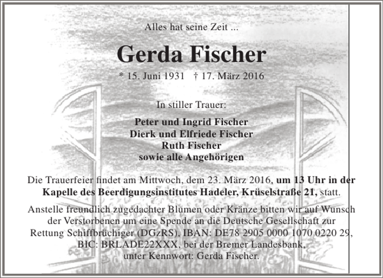 <p>Alles hat seine Zeit ...</p><p>Gerda Fischer<br />* 15. Juni 1931 † 17. März 2016<br />In stiller Trauer:<br />Peter und Ingrid Fischer<br />Dierk und Elfriede Fischer<br />Ruth Fischer<br />sowie alle Angehörigen<br />Die Trauerfeier findet am Mittwoch, dem 23. März 2016, um 13 Uhr in der<br />Kapelle des Beerdigungsinstitutes Hadeler, Krüselstraße 21, statt.<br />Anstelle freundlich zugedachter Blumen oder Kränze bitten wir auf Wunsch<br />der Verstorbenen um eine Spende an die Deutsche Gesellschaft zur<br />Rettung Schiffbrüchiger (DGzRS), IBAN: DE78 2905 0000 107220 29,<br />BIC: BRLADE22XXX, bei der Bremer Landesbank,<br />unter Kennwort: Gerda Fischer.</p>