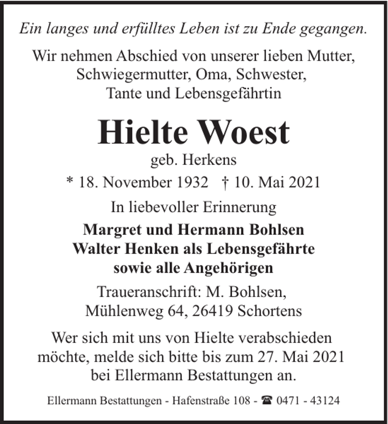 <p>Ein langes und erfülltes Leben ist zu Ende gegangen.<br />Wir nehmen Abschied von unserer lieben Mutter,<br />Schwiegermutter, Oma, Schwester,<br />Tante und Lebensgefährtin</p>
<p>Hielte Woest</p>
<p>geb. Herkens<br />* 18. November 1932 † 10. Mai 2021<br />In liebevoller Erinnerung<br />Margret und Hermann Bohlsen<br />Walter Henken als Lebensgefährte<br />sowie alle Angehörigen<br />Traueranschrift: M. Bohlsen,<br />Mühlenweg 64, 26419 Schortens<br />Wer sich mit uns von Hielte verabschieden<br />möchte, melde sich bitte bis zum 27. Mai 2021<br />bei Ellermann Bestattungen an.<br />Ellermann Bestattungen - Hafenstraße 108 - ( 0471 - 43124</p>