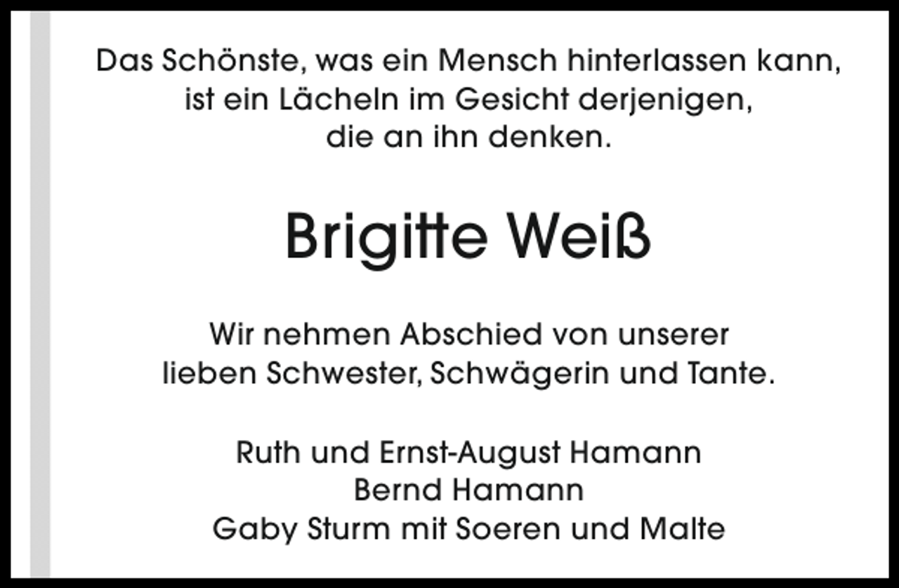 <p>Das Schönste, was ein Mensch hinterlassen kann,<br />ist ein Lächeln im Gesicht derjenigen,<br />die an ihn denken.</p><p>Brigitte Weiß<br />Wir nehmen Abschied von unserer<br />lieben Schwester, Schwägerin und Tante.<br />Ruth und Ernst-August Hamann<br />Bernd Hamann<br />Gaby Sturm mit Soeren und Malte</p>