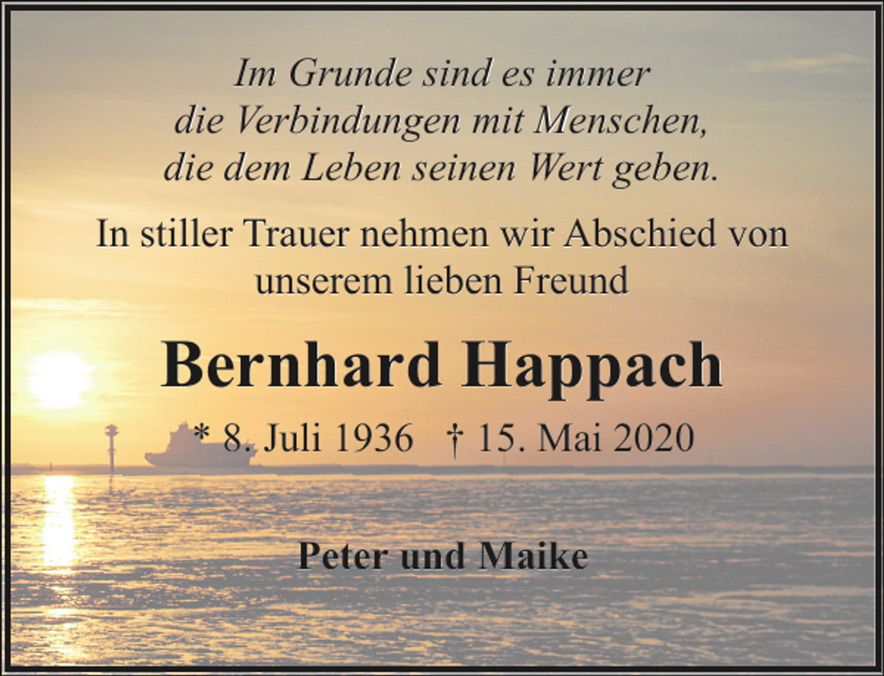 <p>Im Grunde sind es immer<br />die Verbindungen mit Menschen,<br />die dem Leben seinen Wert geben.<br />In stiller Trauer nehmen wir Abschied von<br />unserem lieben Freund</p><p>Bernhard Happach<br />* 8. Juli 1936 † 15. Mai 2020<br />Peter und Maike</p>