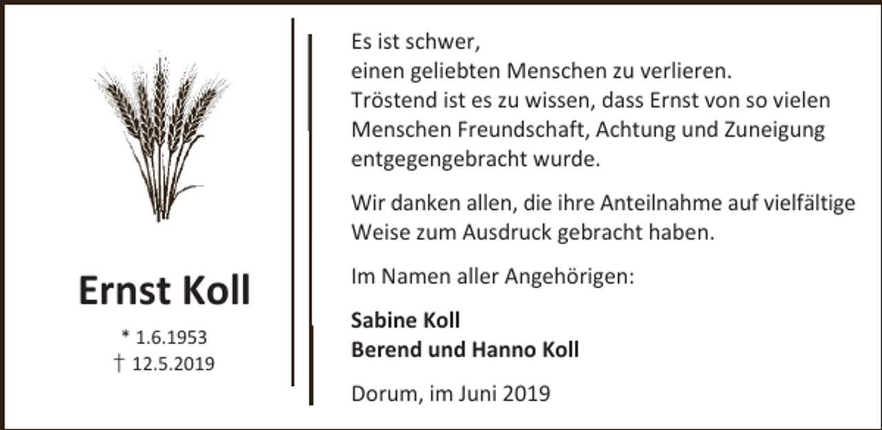 <p>Es ist schwer,<br />einen geliebten Menschen zu verlieren.<br />Tröstend ist es zu wissen, dass Ernst von so vielen<br />Menschen Freundschaft, Achtung und Zuneigung<br />entgegengebracht wurde.<br />Wir danken allen, die ihre Anteilnahme auf vielfältige<br />Weise zum Ausdruck gebracht haben.</p><p>Ernst Koll<br />* 1.6.1953<br />† 12.5.2019</p><p>Im Namen aller Angehörigen:<br />Sabine Koll<br />Berend und Hanno Koll<br />Dorum, im Juni 2019</p>
