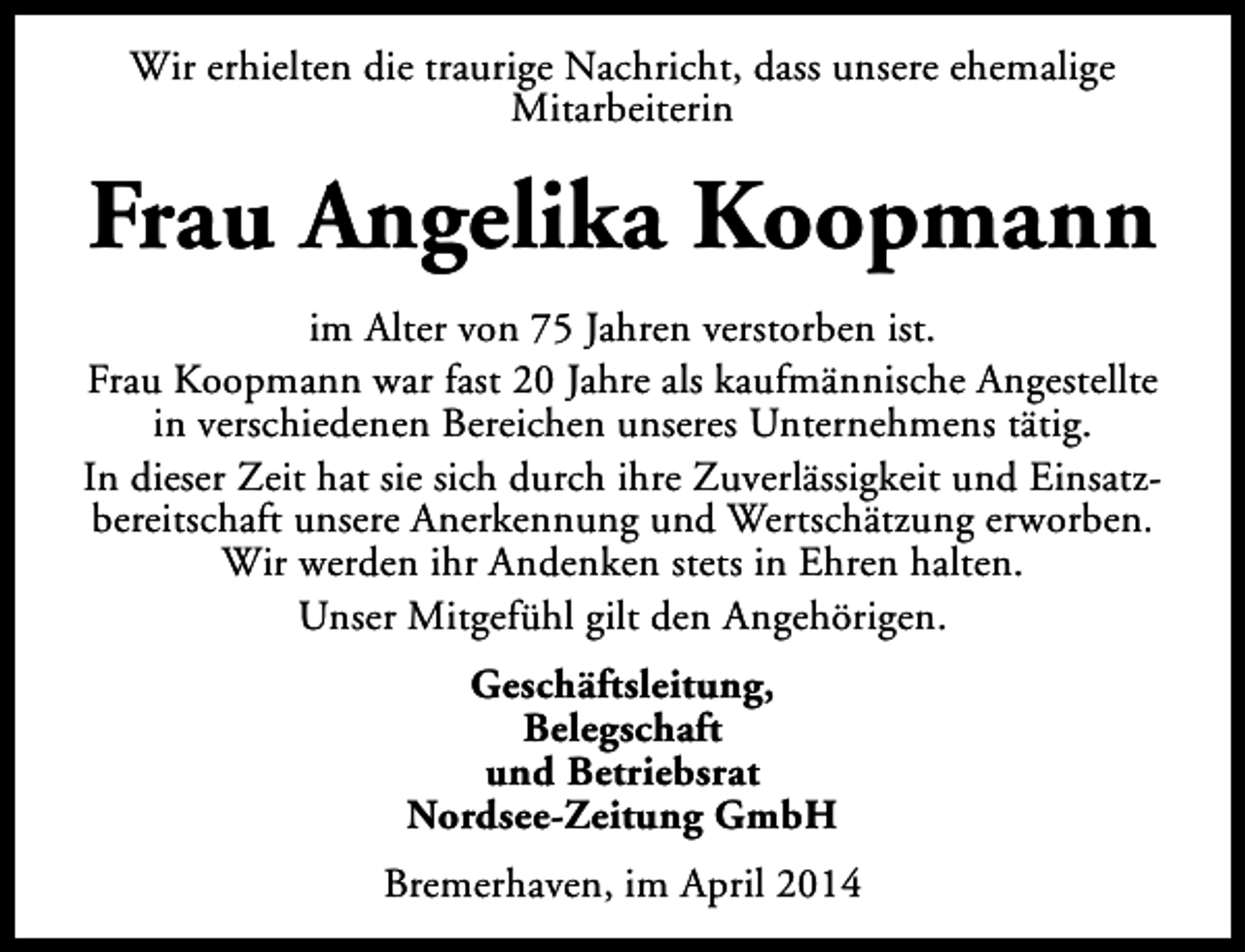 <p>Wir erhielten die traurige Nachricht, dass unsere ehemalige<br />Mitarbeiterin</p><p>Frau Angelika Koopmann<br />im Alter von 75 Jahren verstorben ist.<br />Frau Koopmann war fast 20 Jahre als kaufmännische Angestellte<br />in verschiedenen Bereichen unseres Unternehmens tätig.<br />In dieser Zeit hat sie sich durch ihre Zuverlässigkeit und Einsatzbereitschaft unsere Anerkennung und Wertschätzung erworben.<br />Wir werden ihr Andenken stets in Ehren halten.<br />Unser Mitgefühl gilt den Angehörigen.<br />Geschäftsleitung,<br />Belegschaft<br />und Betriebsrat<br />Nordsee-Zeitung GmbH<br />Bremerhaven, im April 2014</p>