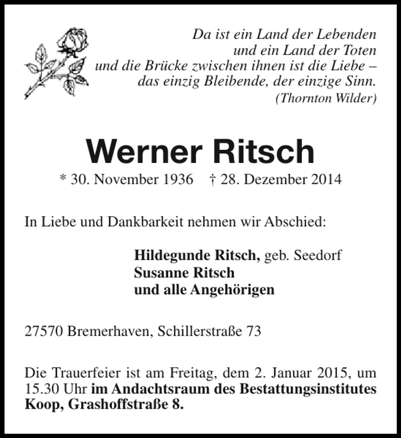 <p>Da ist ein Land der Lebenden<br />und ein Land der Toten<br />und die Brücke zwischen ihnen ist die Liebe –<br />das einzig Bleibende, der einzige Sinn.<br />(Thornton Wilder)</p><p>Werner Ritsch</p><p>* 30. November 1936</p><p>† 28. Dezember 2014</p><p>In Liebe und Dankbarkeit nehmen wir Abschied:<br />Hildegunde Ritsch, geb. Seedorf<br />Susanne Ritsch<br />und alle Angehörigen<br />27570 Bremerhaven, Schillerstraße 73<br />Die Trauerfeier ist am Freitag, dem 2. Januar 2015, um<br />15.30 Uhr im Andachtsraum des Bestattungsinstitutes<br />Koop, Grashoffstraße 8.</p>