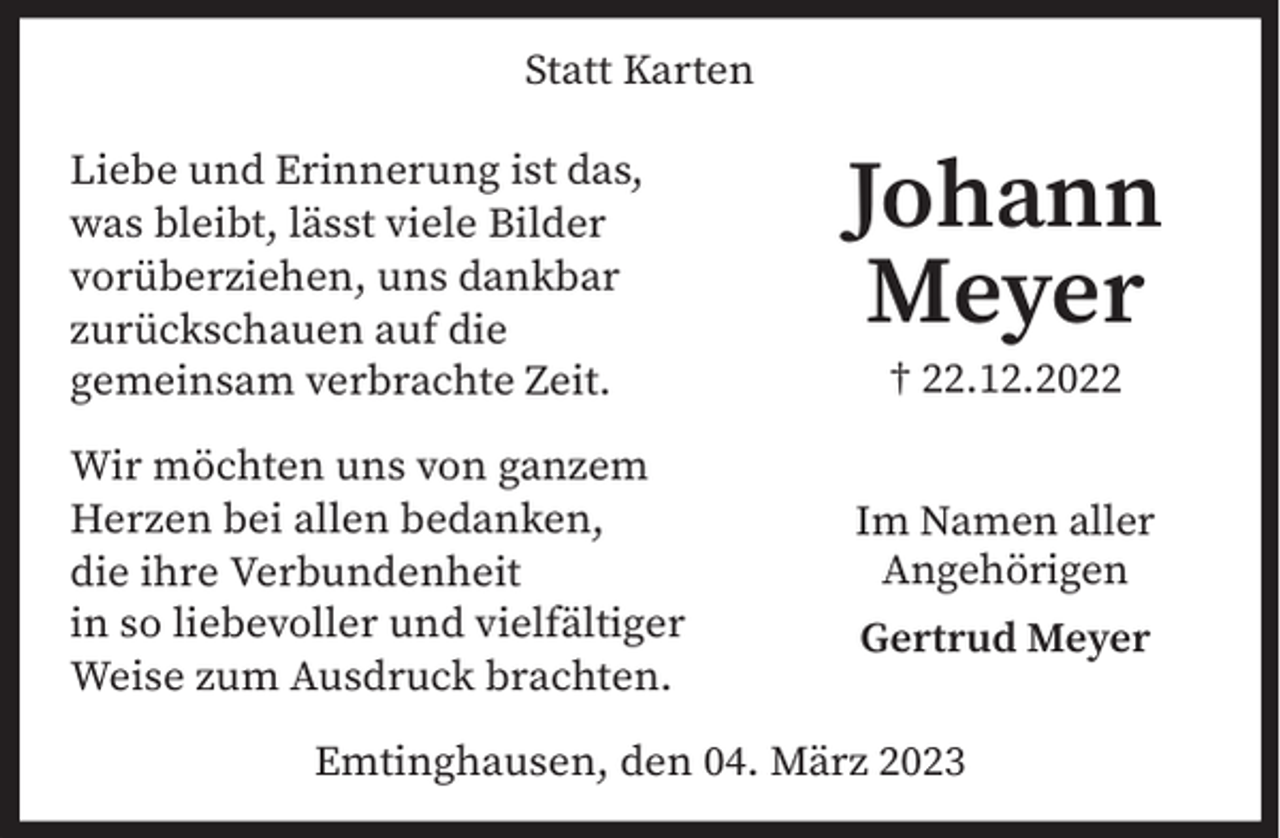 <p>Statt Karten<br />Liebe und Erinnerung ist das,<br />was bleibt, lässt viele Bilder<br />vorüberziehen, uns dankbar<br />zurückschauen auf die<br />gemeinsam verbrachte Zeit.<br />Wir möchten uns von ganzem<br />Herzen bei allen bedanken,<br />die ihre Verbundenheit<br />in so liebevoller und vielfältiger<br />Weise zum Ausdruck brachten.</p><p>Johann<br />Meyer<br />† 22.12.2022<br />Im Namen aller<br />Angehörigen<br />Gertrud Meyer</p><p>Emtinghausen, den 04. März 2023</p>