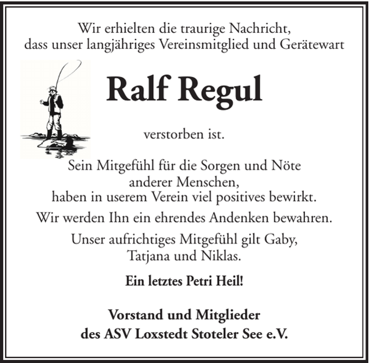 <p>Wir erhielten die traurige Nachricht,<br />dass unser langjähriges Vereinsmitglied und Gerätewart</p><p>Ralf Regul<br />verstorben ist.<br />Sein Mitgefühl für die Sorgen und Nöte<br />anderer Menschen,<br />haben in userem Verein viel positives bewirkt.<br />Wir werden Ihn ein ehrendes Andenken bewahren.<br />Unser aufrichtiges Mitgefühl gilt Gaby,<br />Tatjana und Niklas.<br />Ein letztes Petri Heil!<br />Vorstand und Mitglieder<br />des ASV Loxstedt Stoteler See e.V.</p>