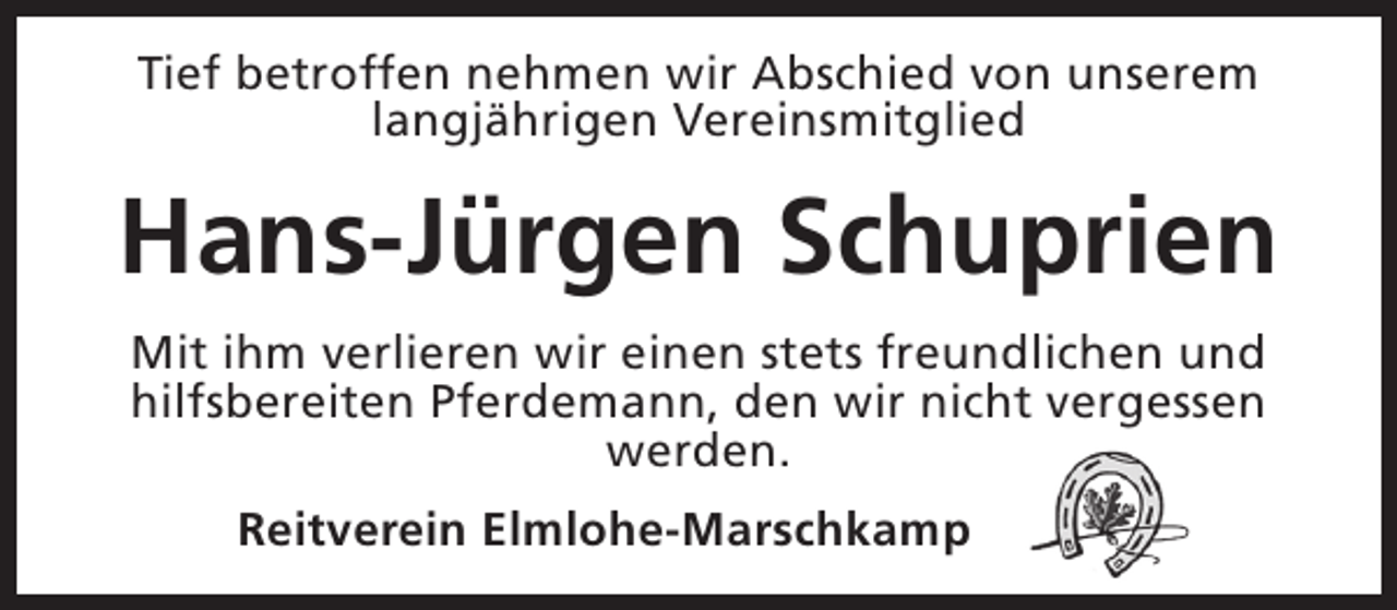 <p>Tief betroffen nehmen wir Abschied von unserem<br />langjährigen Vereinsmitglied</p><p>Hans-Jürgen Schuprien<br />Mit ihm verlieren wir einen stets freundlichen und<br />hilfsbereiten Pferdemann, den wir nicht vergessen<br />werden.<br />Reitverein Elmlohe-Marschkamp</p>