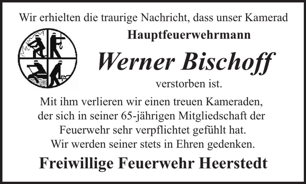 <p>Wir erhielten die traurige Nachricht, dass unser Kamerad</p><p>Hauptfeuerwehrmann</p><p>Werner Bischoff<br />verstorben ist.</p><p>Mit ihm verlieren wir einen treuen Kameraden,<br />der sich in seiner 65-jährigen Mitgliedschaft der<br />Feuerwehr sehr verpflichtet gefühlt hat.<br />Wir werden seiner stets in Ehren gedenken.</p><p>Freiwillige Feuerwehr Heerstedt</p>
