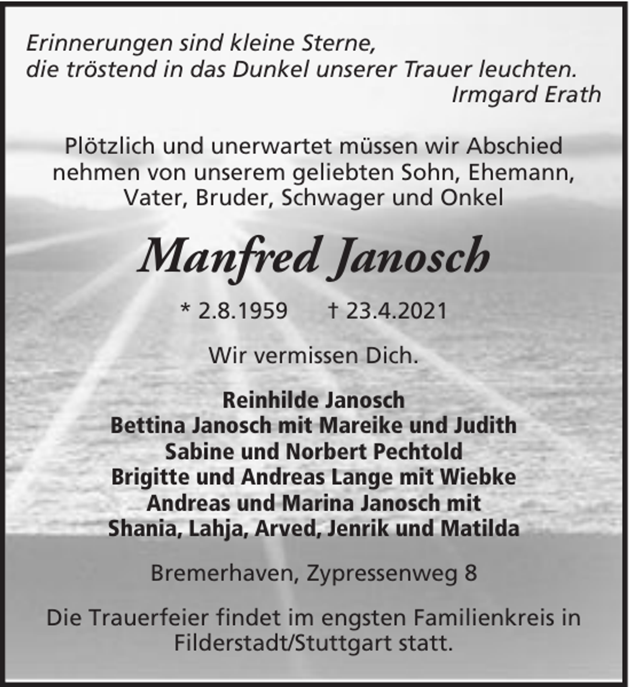 <p>Erinnerungen sind kleine Sterne,<br />die tröstend in das Dunkel unserer Trauer leuchten.<br />Irmgard Erath<br />Plötzlich und unerwartet müssen wir Abschied<br />nehmen von unserem geliebten Sohn, Ehemann,<br />Vater, Bruder, Schwager und Onkel</p><p>Manfred Janosch<br />* 2.8.1959</p><p>† 23.4.2021</p><p>Wir vermissen Dich.<br />Reinhilde Janosch<br />Bettina Janosch mit Mareike und Judith<br />Sabine und Norbert Pechtold<br />Brigitte und Andreas Lange mit Wiebke<br />Andreas und Marina Janosch mit<br />Shania, Lahja, Arved, Jenrik und Matilda<br />Bremerhaven, Zypressenweg 8<br />Die Trauerfeier findet im engsten Familienkreis in<br />Filderstadt/Stuttgart statt.</p>