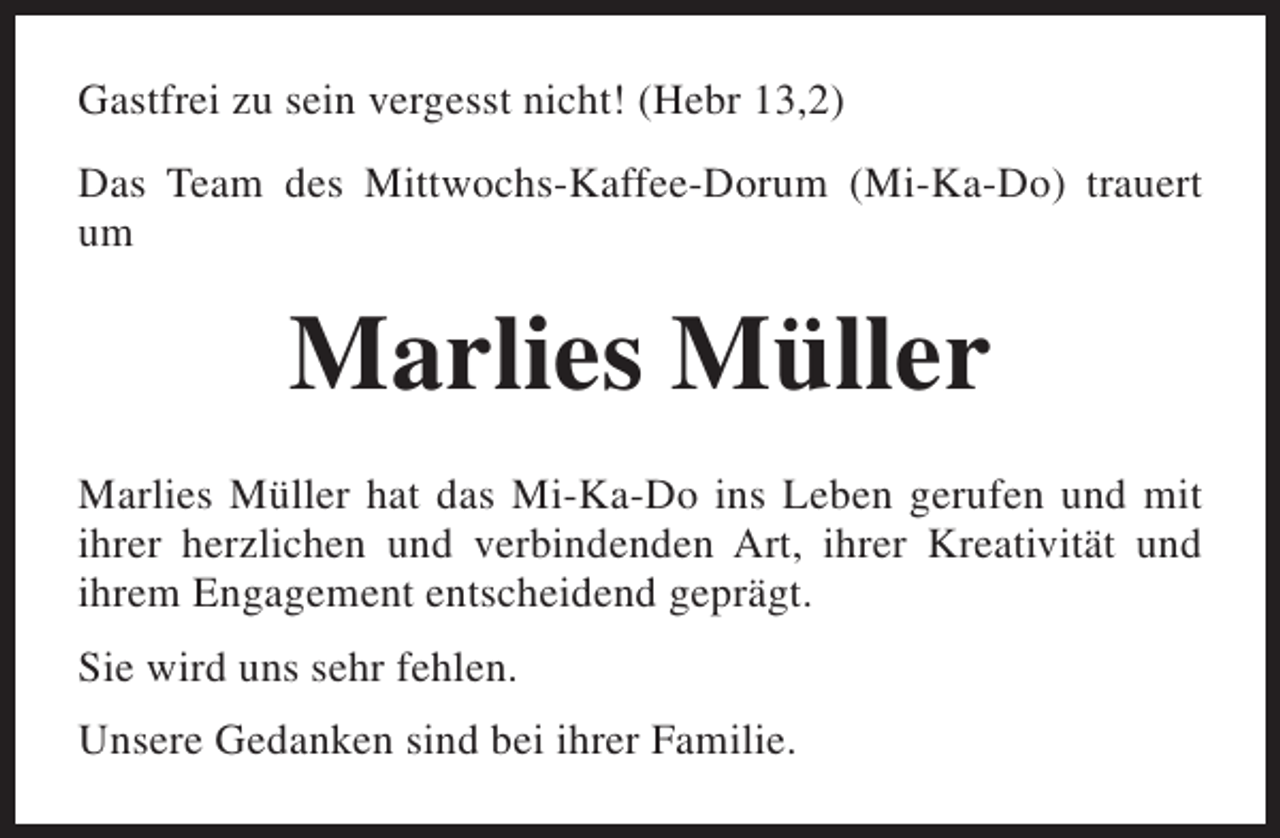 <p>Gastfrei zu sein vergesst nicht! (Hebr 13,2)<br />Das Team des Mittwochs-Kaffee-Dorum (Mi-Ka-Do) trauert<br />um</p><p>Marlies Müller<br />Marlies Müller hat das Mi-Ka-Do ins Leben gerufen und mit<br />ihrer herzlichen und verbindenden Art, ihrer Kreativität und<br />ihrem Engagement entscheidend geprägt.<br />Sie wird uns sehr fehlen.<br />Unsere Gedanken sind bei ihrer Familie.</p>
