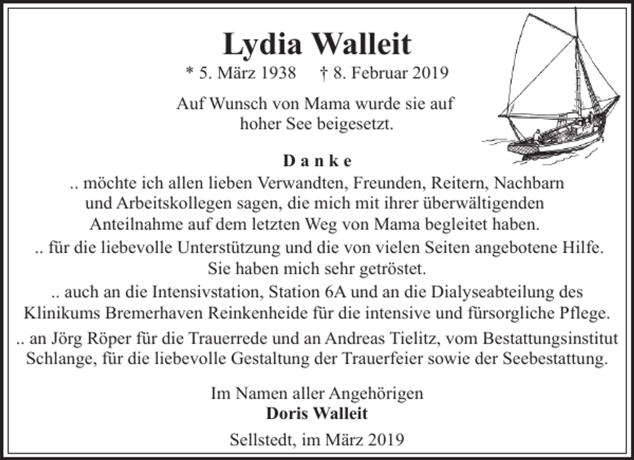 <p>Lydia Walleit</p><p>* 5. März 1938</p><p>† 8. Februar 2019</p><p>Auf Wunsch von Mama wurde sie auf<br />hoher See beigesetzt.<br />Danke<br />.. möchte ich allen lieben Verwandten, Freunden, Reitern, Nachbarn<br />und Arbeitskollegen sagen, die mich mit ihrer überwältigenden<br />Anteilnahme auf dem letzten Weg von Mama begleitet haben.<br />.. für die liebevolle Unterstützung und die von vielen Seiten angebotene Hilfe.<br />Sie haben mich sehr getröstet.<br />.. auch an die Intensivstation, Station 6A und an die Dialyseabteilung des<br />Klinikums Bremerhaven Reinkenheide für die intensive und fürsorgliche Pflege.<br />.. an Jörg Röper für die Trauerrede und an Andreas Tielitz, vom Bestattungsinstitut<br />Schlange, für die liebevolle Gestaltung der Trauerfeier sowie der Seebestattung.<br />Im Namen aller Angehörigen<br />Doris Walleit<br />Sellstedt, im März 2019</p>