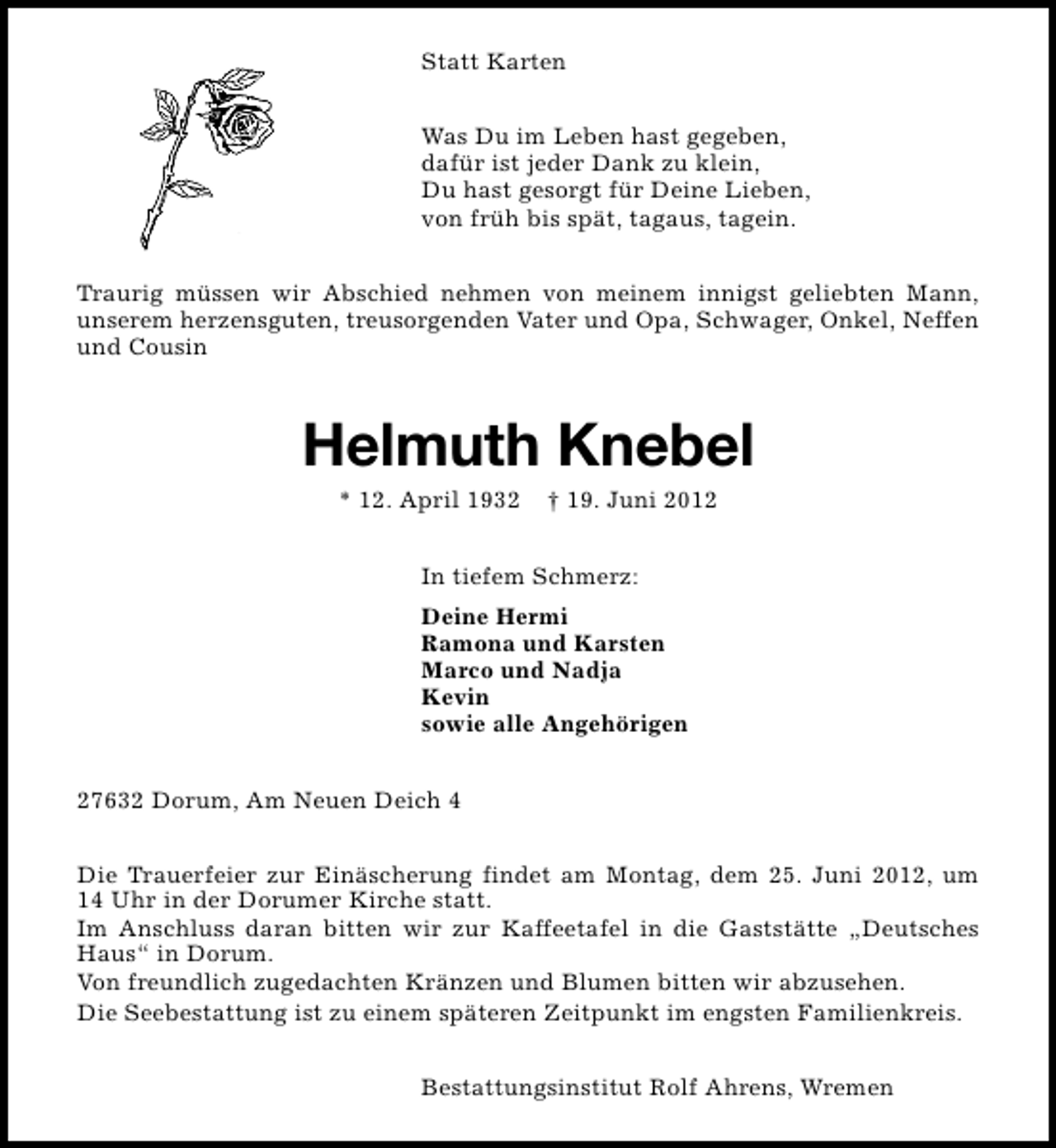 <p>Statt Karten<br />Was Du im Leben hast gegeben,<br />dafür ist jeder Dank zu klein,<br />Du hast gesorgt für Deine Lieben,<br />von früh bis spät, tagaus, tagein.<br />Traurig müssen wir Abschied nehmen von meinem innigst geliebten Mann,<br />unserem herzensguten, treusorgenden Vater und Opa, Schwager, Onkel, Neffen<br />und Cousin</p><p>Helmuth Knebel<br />* 12. April 1932</p><p>† 19. Juni 2012</p><p>In tiefem Schmerz:<br />Deine Hermi<br />Ramona und Karsten<br />Marco und Nadja<br />Kevin<br />sowie alle Angehörigen<br />27632 Dorum, Am Neuen Deich 4<br />Die Trauerfeier zur Einäscherung findet am Montag, dem 25. Juni 2012, um<br />14 Uhr in der Dorumer Kirche statt.<br />Im Anschluss daran bitten wir zur Kaffeetafel in die Gaststätte „Deutsches<br />Haus“ in Dorum.<br />Von freundlich zugedachten Kränzen und Blumen bitten wir abzusehen.<br />Die Seebestattung ist zu einem späteren Zeitpunkt im engsten Familienkreis.<br />Bestattungsinstitut Rolf Ahrens, Wremen</p>