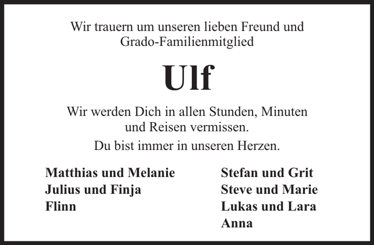 <p>Wir trauern um unseren lieben Freund und<br />Grado-Familienmitglied</p><p>Ulf<br />Wir werden Dich in allen Stunden, Minuten<br />und Reisen vermissen.<br />Du bist immer in unseren Herzen.<br />Matthias und Melanie<br />Julius und Finja<br />Flinn</p><p>Stefan und Grit<br />Steve und Marie<br />Lukas und Lara<br />Anna</p>