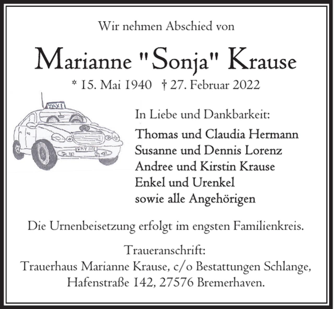 <p>Wir nehmen Abschied von</p>
<p>* 15. Mai 1940 † 27. Februar 2022<br />In Liebe und Dankbarkeit:</p>
<p>Die Urnenbeisetzung erfolgt im engsten Familienkreis.<br />Traueranschrift:<br />Trauerhaus Marianne Krause, c/o Bestattungen Schlange,<br />Hafenstraße 142, 27576 Bremerhaven.</p>