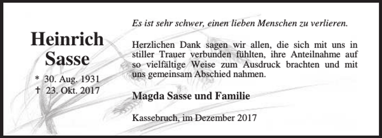 <p>Heinrich<br />Sasse<br />* 30. Aug. 1931<br />B 23. Okt. 2017</p><p>Es ist sehr schwer, einen lieben Menschen zu verlieren.<br />Herzlichen Dank sagen wir allen, die sich mit uns in<br />stiller Trauer verbunden fühlten, ihre Anteilnahme auf<br />so vielfältige Weise zum Ausdruck brachten und mit<br />uns gemeinsam Abschied nahmen.</p><p>Magda Sasse und Familie<br />Kassebruch, im Dezember 2017</p>