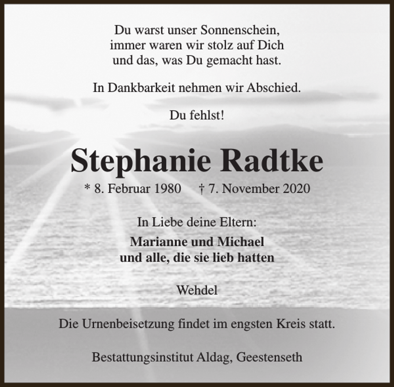 <p>Du warst unser Sonnenschein,<br />immer waren wir stolz auf Dich<br />und das, was Du gemacht hast.<br />In Dankbarkeit nehmen wir Abschied.<br />Du fehlst!</p><p>Stephanie Radtke<br />* 8. Februar 1980</p><p>† 7. November 2020</p><p>In Liebe deine Eltern:<br />Marianne und Michael<br />und alle, die sie lieb hatten<br />Wehdel<br />Die Urnenbeisetzung findet im engsten Kreis statt.<br />Bestattungsinstitut Aldag, Geestenseth</p>