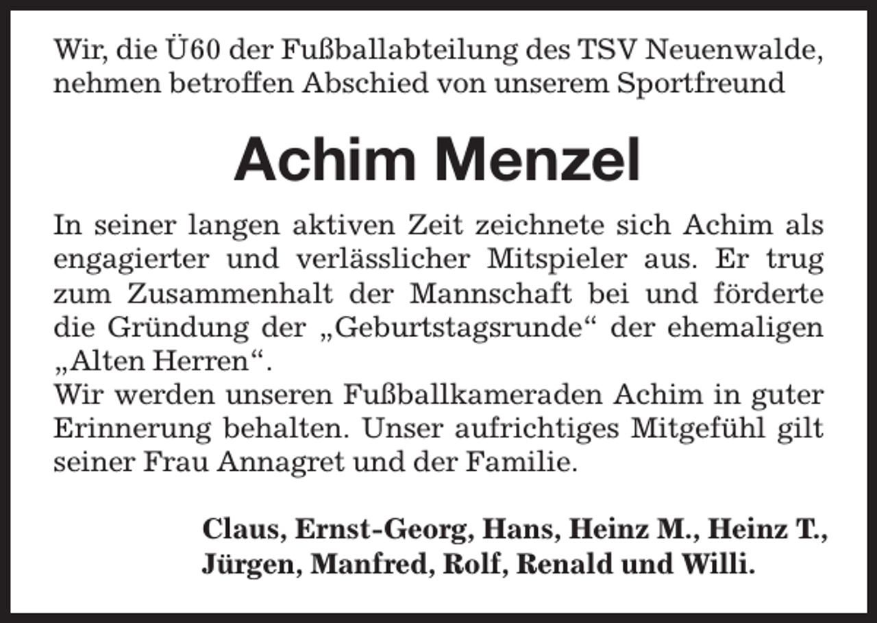 <p>Wir, die Ü60 der Fußballabteilung des TSV Neuenwalde,<br />nehmen betroffen Abschied von unserem Sportfreund</p><p>Achim Menzel<br />In seiner langen aktiven Zeit zeichnete sich Achim als<br />engagierter und verlässlicher Mitspieler aus. Er trug<br />zum Zusammenhalt der Mannschaft bei und förderte<br />die Gründung der „Geburtstagsrunde“ der ehemaligen<br />„Alten Herren“.<br />Wir werden unseren Fußballkameraden Achim in guter<br />Erinnerung behalten. Unser aufrichtiges Mitgefühl gilt<br />seiner Frau Annagret und der Familie.<br />Claus, Ernst-Georg, Hans, Heinz M., Heinz T.,<br />Jürgen, Manfred, Rolf, Renald und Willi.</p>