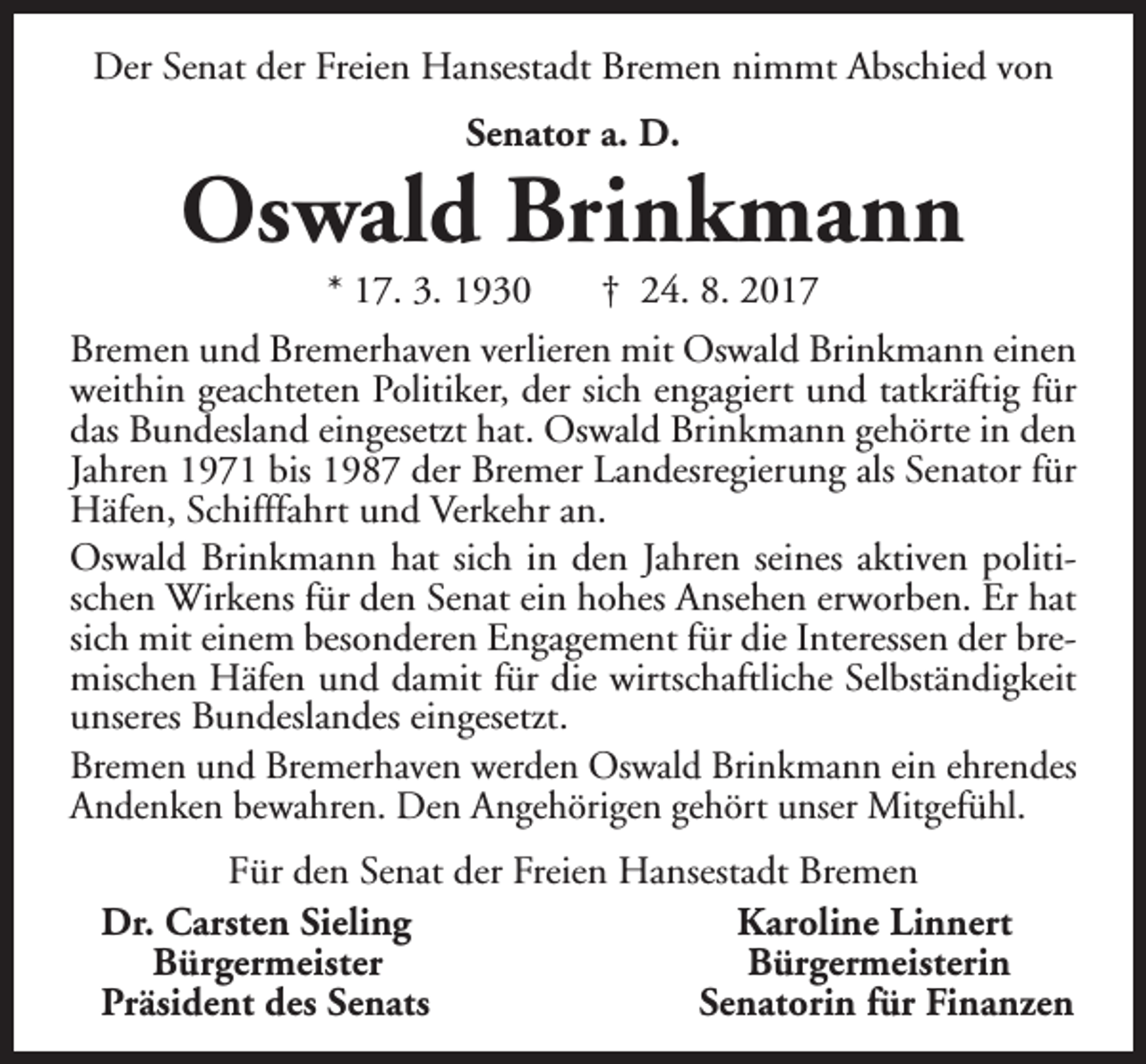 <p>Der Senat der Freien Hansestadt Bremen nimmt Abschied von<br />Senator a. D.</p><p>Oswald Brinkmann<br />* 17. 3. 1930</p><p>† 24. 8. 2017</p><p>Bremen und Bremerhaven verlieren mit Oswald Brinkmann einen<br />weithin geachteten Politiker, der sich engagiert und tatkräftig für<br />das Bundesland eingesetzt hat. Oswald Brinkmann gehörte in den<br />Jahren 1971 bis 1987 der Bremer Landesregierung als Senator für<br />Häfen, Schifffahrt und Verkehr an.<br />Oswald Brinkmann hat sich in den Jahren seines aktiven politischen Wirkens für den Senat ein hohes Ansehen erworben. Er hat<br />sich mit einem besonderen Engagement für die Interessen der bremischen Häfen und damit für die wirtschaftliche Selbständigkeit<br />unseres Bundeslandes eingesetzt.<br />Bremen und Bremerhaven werden Oswald Brinkmann ein ehrendes<br />Andenken bewahren. Den Angehörigen gehört unser Mitgefühl.<br />Für den Senat der Freien Hansestadt Bremen<br />Dr. Carsten Sieling<br />Karoline Linnert<br />Bürgermeister<br />Bürgermeisterin<br />Präsident des Senats<br />Senatorin für Finanzen</p>